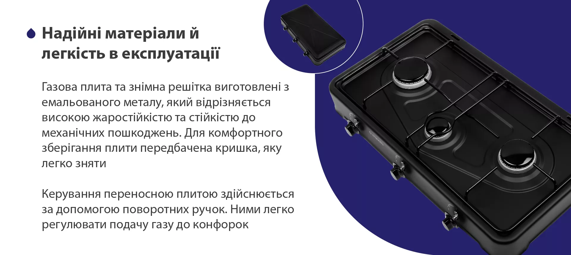 Газова плита та знімна решітка виготовлена з емальованого металу, який відрізняється високою жаростійкістю та стійкістю до механічних пошкоджень. Для комфортного зберігання плити передбачена кришка, яку легко зняти. Керування переносною плитою здійснюється за допомогою поворотних ручок. Ними легко регулювати подачу газу до конфорок