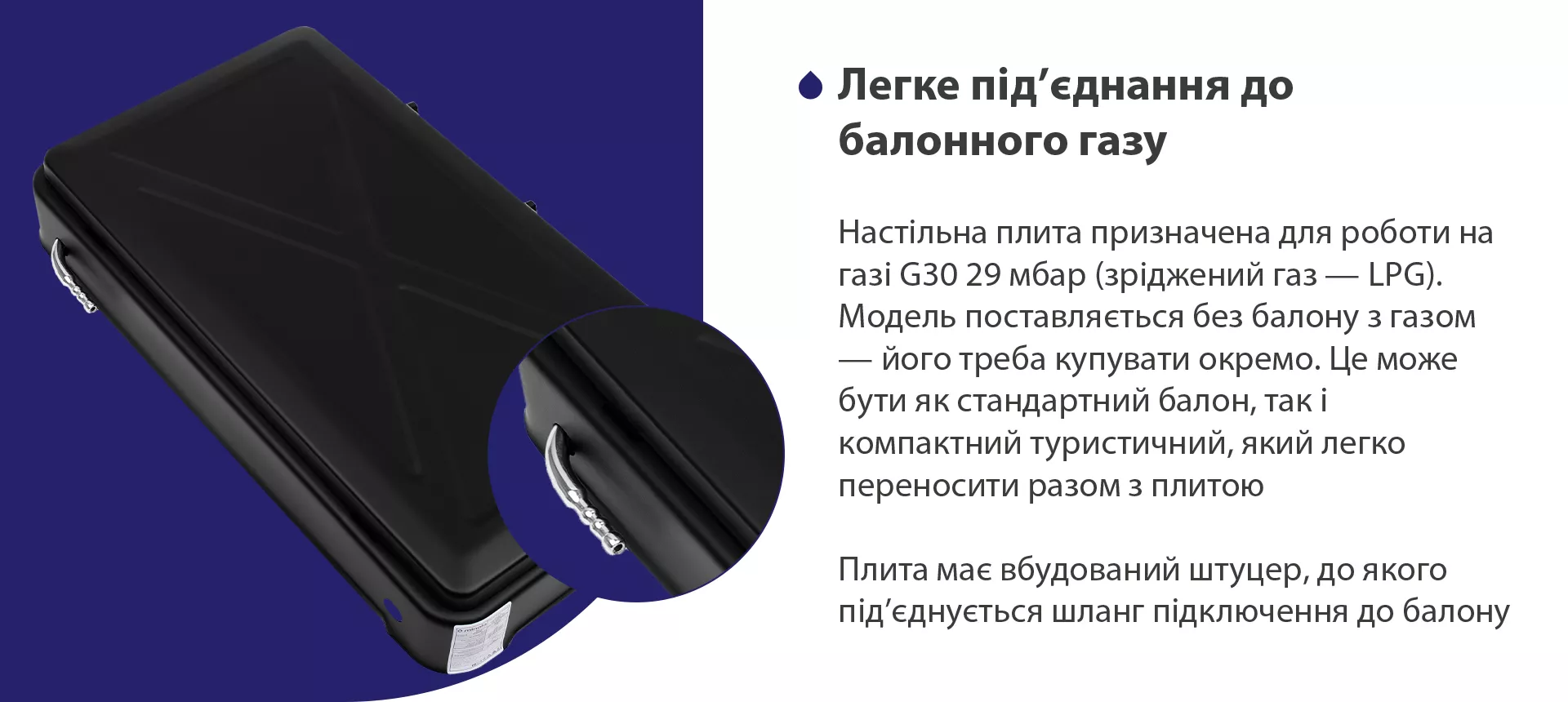 Настільна плита призначена для роботи на газі G30 29 мбар (зріджений газ – LPG). Модель поставляється без балону з газом – його треба купувати окремо. Це може бути як стандартний балон, так і компактний туристичний, який легко переносити разом з плитою. Плита має вбудований штуцер, до якого під'єднується шланг підключення до балону
