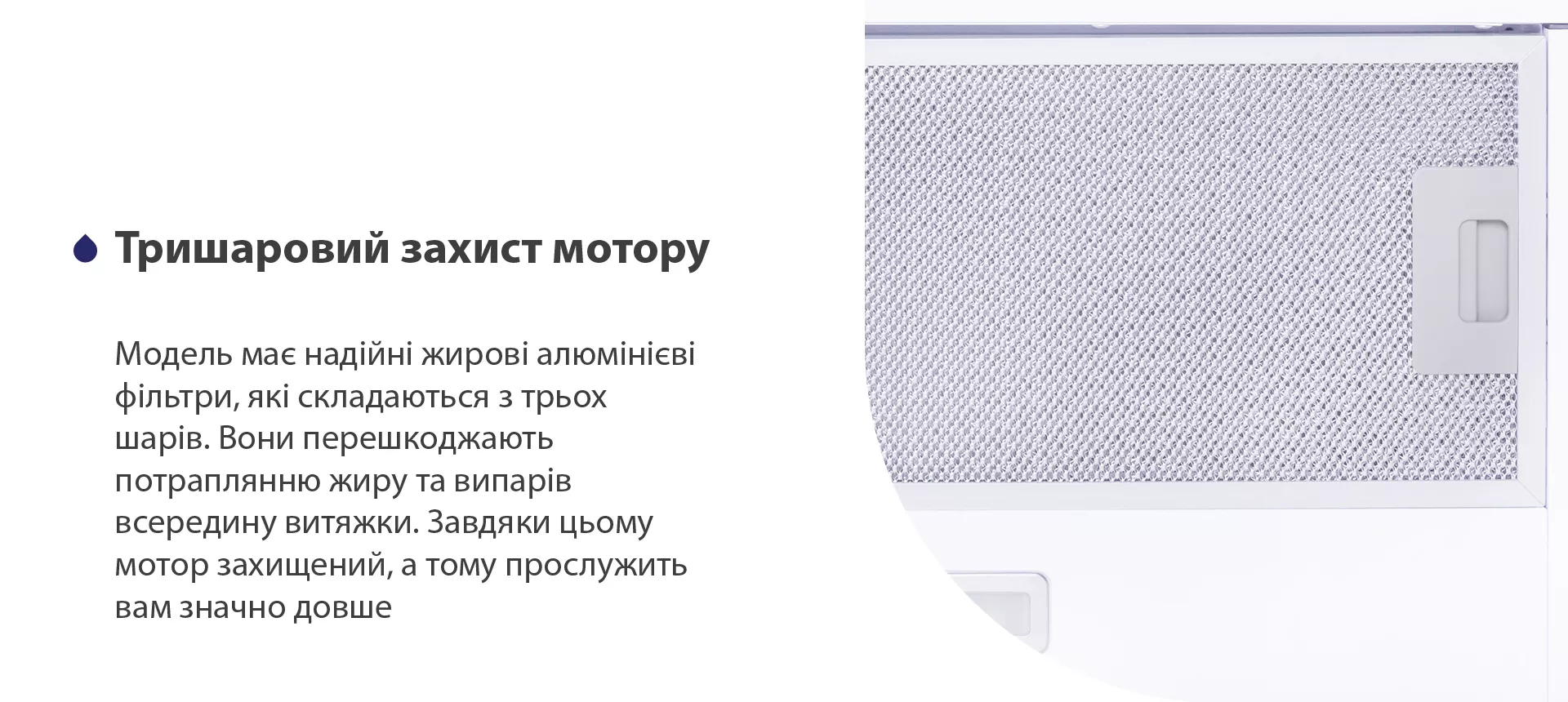 Модель має надійні жирові алюмінієві фільтри, які складаються з трьох шарів. Вони перешкоджають потраплянню жиру та випарів всередину витяжки. Завдяки цьому мотор захищений, а тому прослужить вам значно довше