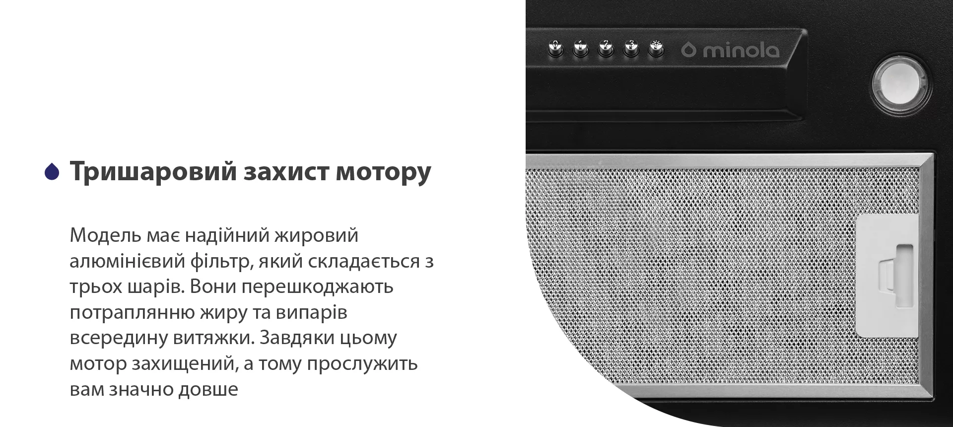 Модель має надійний жировий алюмінієвий фільтр, який складається з трьох шарів. Вони перешкоджають потраплянню жиру та випарів всередину витяжки. Завдяки цьому мотор захищений, а тому прослужить вам значно довше