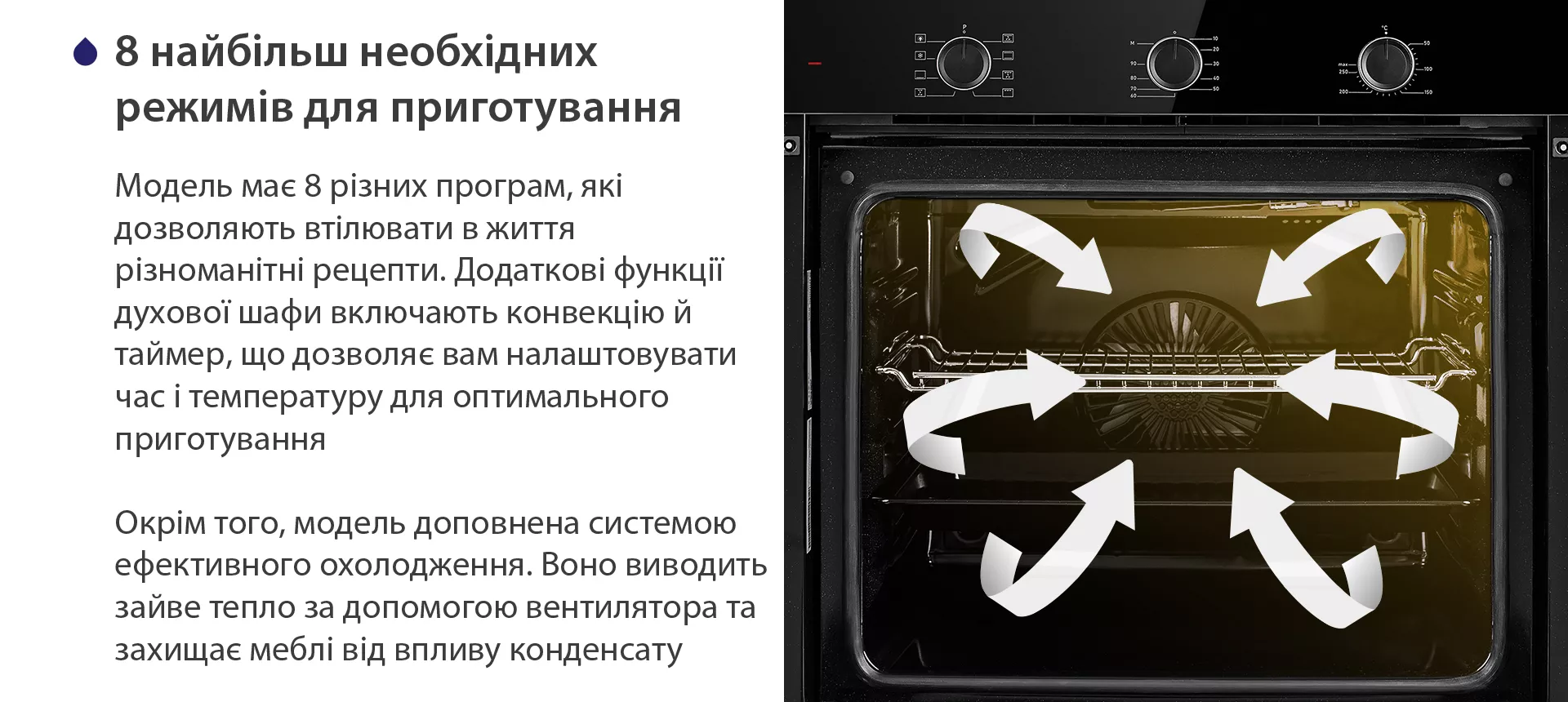 Модель має 8 різних програм, які дозволяють втілювати в життя різноманітні рецепти. Додаткові функції духової шафи включають конвекцію й таймер, що дозволяє вам налаштовувати час і температуру для оптимального приготування. Окрім того, модель доповнена системою ефективного охолодження. Воно виводить зайве тепло за допомогою вентилятора та захищає меблі від впливу конденсату