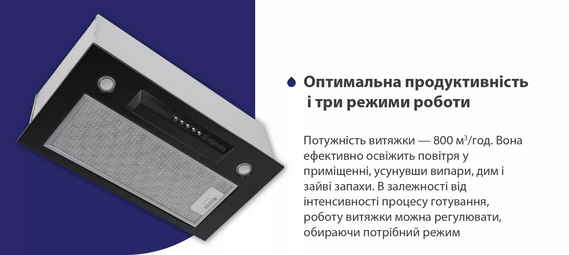 Потужність витяжки – 800 м3/год. Вона ефективно освіжить повітря у приміщенні, усунувши випари, дим і зайві запахи. В залежності від інтенсивності процесу готування, роботу витяжки можна регулювати, обираючи потрібний режим