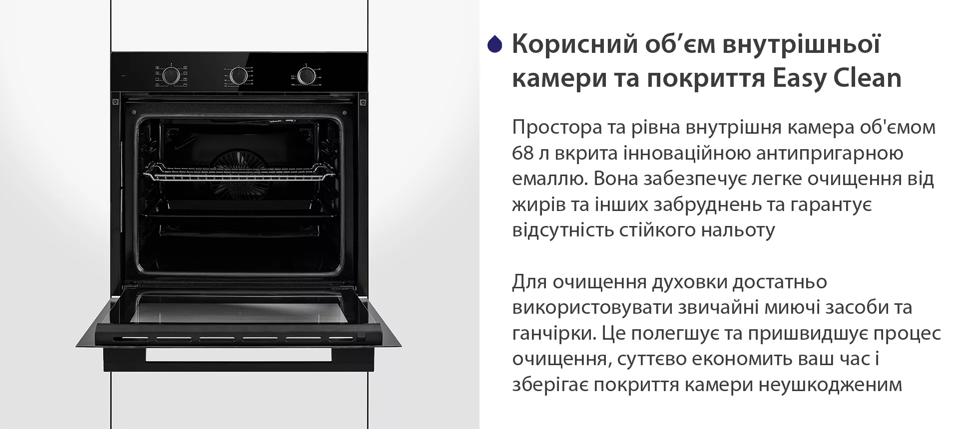 Простора та рівна внутрішня камера об'ємом 68 л вкрита інноваційною антипригарною емаллю Easy Clean. Вона забезпечує легке очищення від жирів та інших забруднень та гарантує відсутність стійкого нальоту. Для очищення духовки достатньо використовувати звичайні миючі засоби та ганчірки. Це полегшує та пришвидшує процес очищення, суттєво економить ваш часі зберігає покриття камери неушкодженим