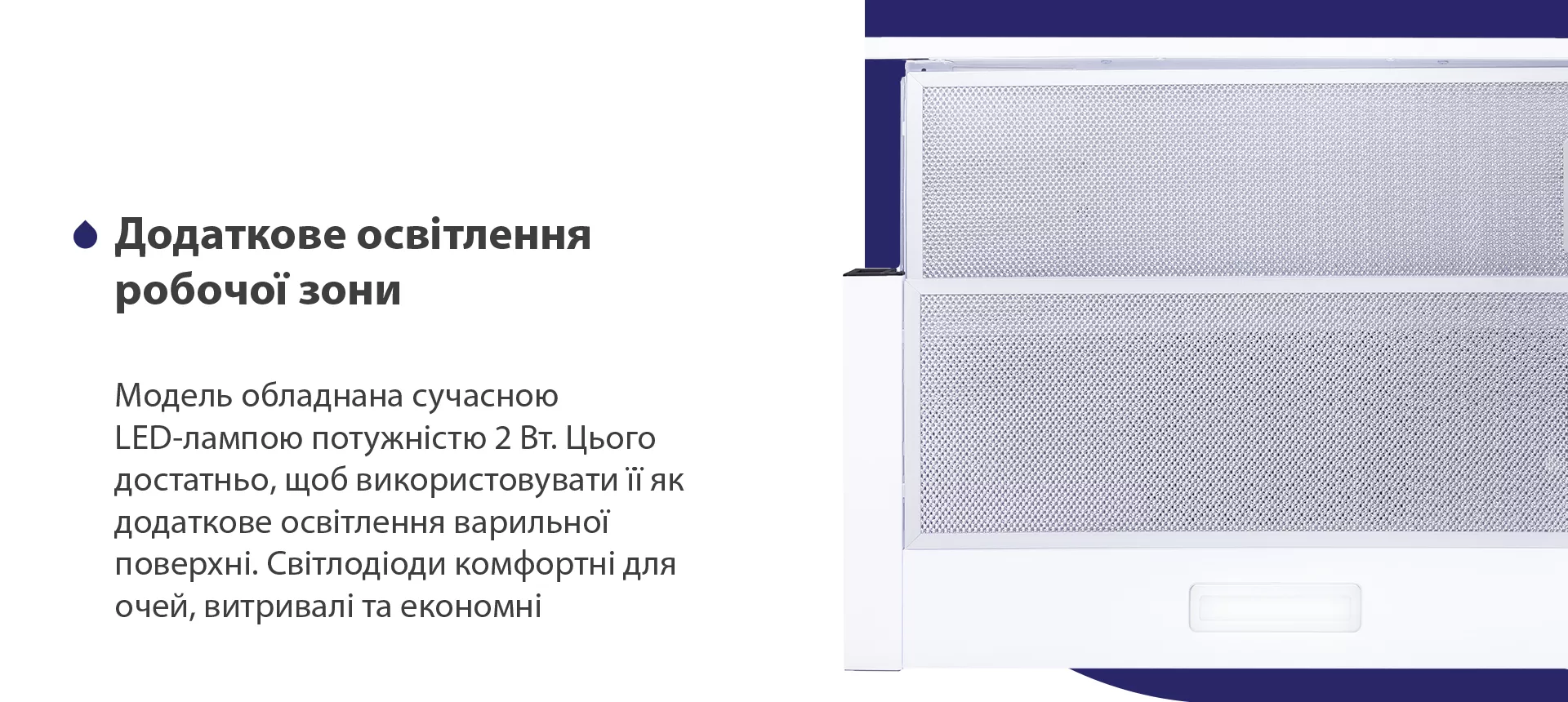 Модель обладнана сучасною LED-лампою потужністю 2 Вт. Цього достатньо, щоб використовувати її як додаткове освітлення варильної поверхні. Світлодіоди комфортні для очей, витривалі та економні