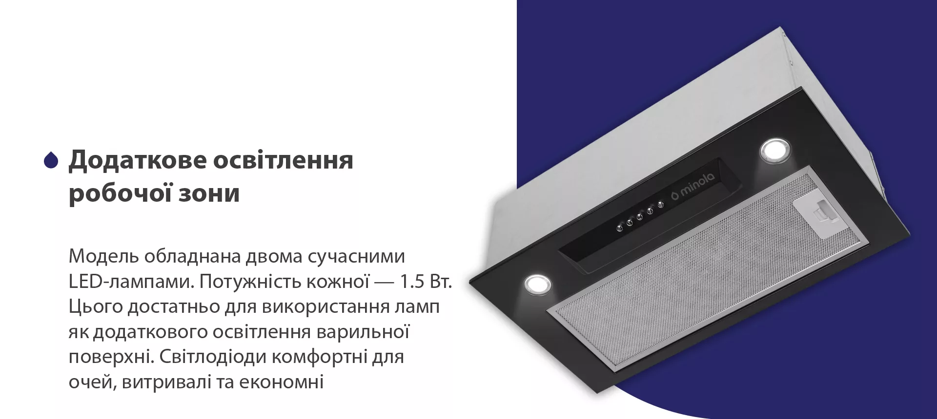 Модель обладнана двома сучасними LED-лампами. Потужність кожної – 1.5 Вт. Цього достатньо для використання ламп як додаткового освітлення варильної поверхні. Світлодіоди комфортні для очей, витривалі та економні