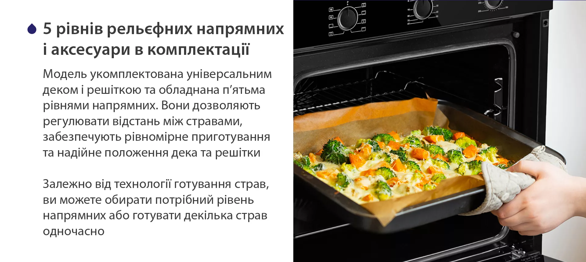 Модель укомплектована універсальним деком і решіткою та обладнана п'ятьма рівнями напрямних. Вони дозволяють регулювати відстань між стравами, забезпечують рівномірне приготування та надійне положення дека та решітки. Залежно від технології готування страв, ви можете обирати потрібний рівень напрямних або готувати декілька страв одночасно