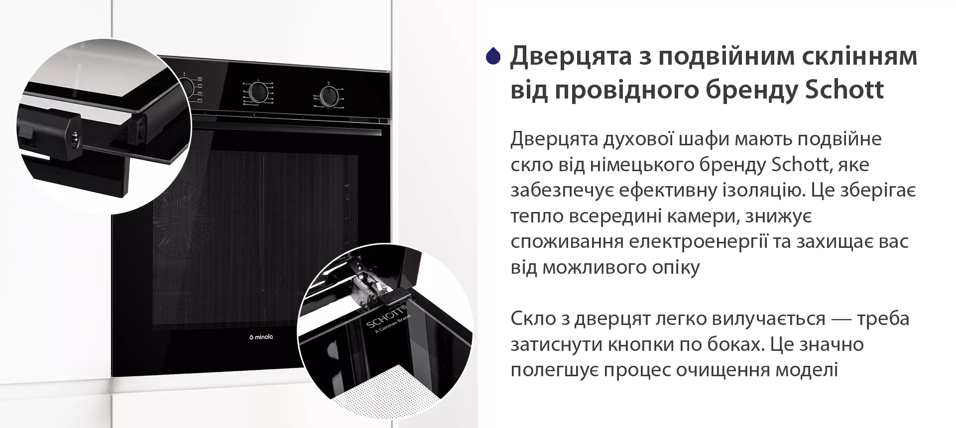 Дверцята духової шафи мають подвійне скло від німецького бренду Schott, яке забезпечує ефективну ізоляцію. Це зберігає тепло всередині камери, знижує споживання електроенергії та захищає вас від можливого опіку. Скло з дверцят легко вилучається — треба затиснути кнопки по боках. Це значно полегшує процес очищення моделі