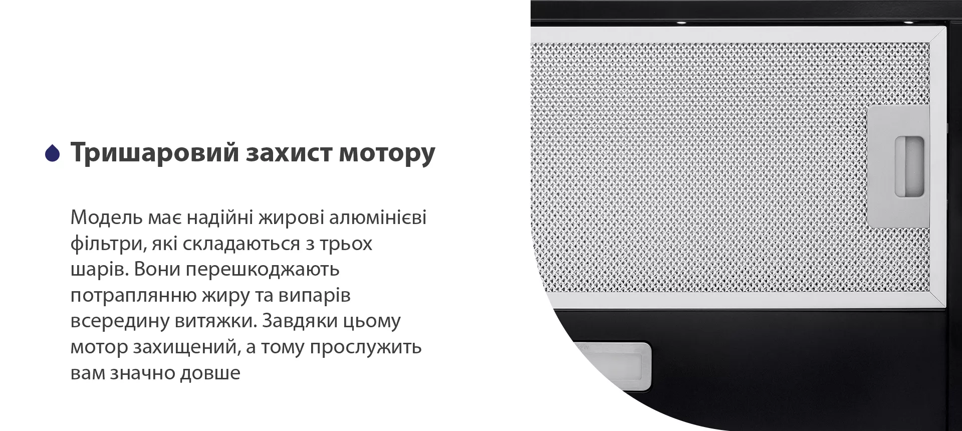 Модель має надійні жирові алюмінієві фільтри, які складаються з трьох шарів. Вони перешкоджають потраплянню жиру та випарів всередину витяжки. Завдяки цьому мотор захищений, а тому прослужить вам значно довше