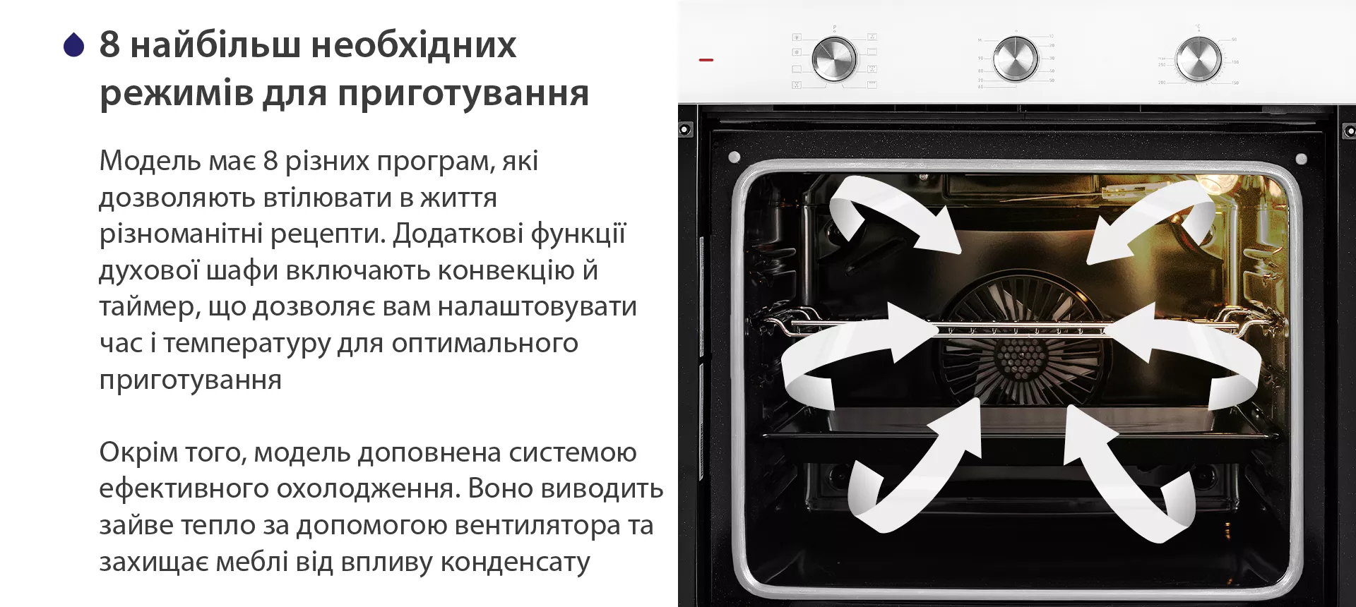 Модель має 8 різних програм, які дозволяють втілювати в життя різноманітні рецепти. Додаткові функції духової шафи включають конвекцію й таймер, що дозволяє вам налаштовувати час і температуру для оптимального приготування. Окрім того, модель доповнена системою ефективного охолодження. Воно виводить зайве тепло за допомогою вентилятора та захищає меблі від впливу конденсату