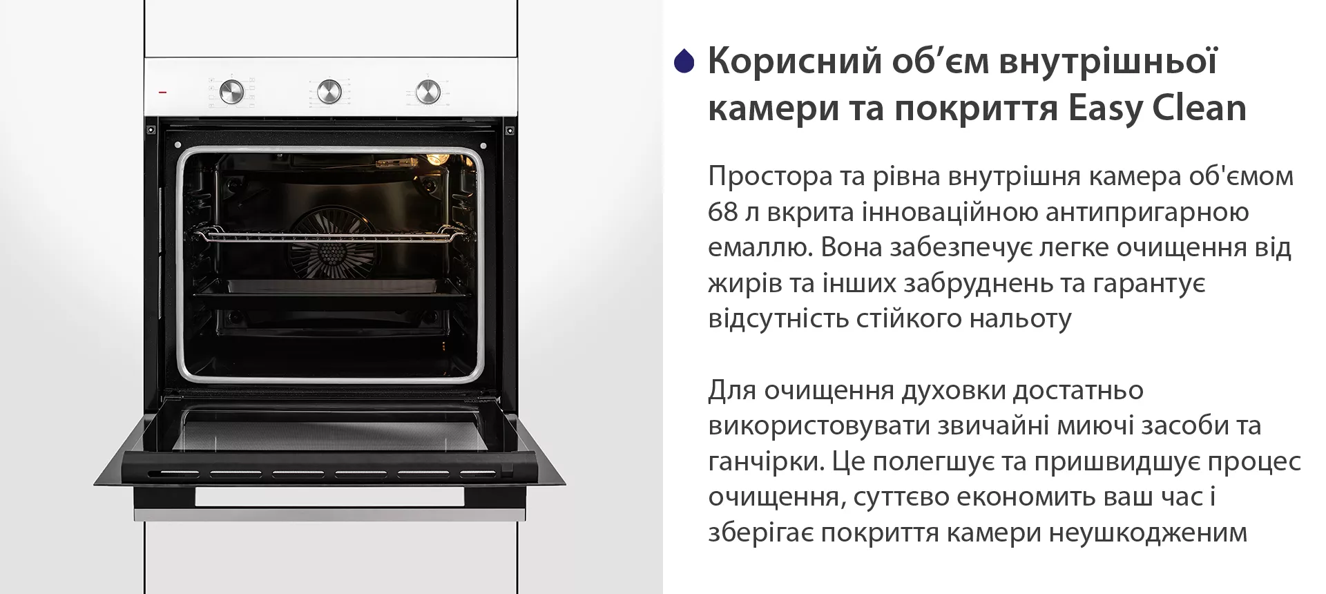 Простора та рівна внутрішня камера об'ємом 68 л вкрита інноваційною антипригарною емаллю Easy Clean. Вона забезпечує легке очищення від жирів та інших забруднень та гарантує відсутність стійкого нальоту. Для очищення духовки достатньо використовувати звичайні миючі засоби та ганчірки. Це полегшує та пришвидшує процес очищення, суттєво економить ваш часі зберігає покриття камери неушкодженим