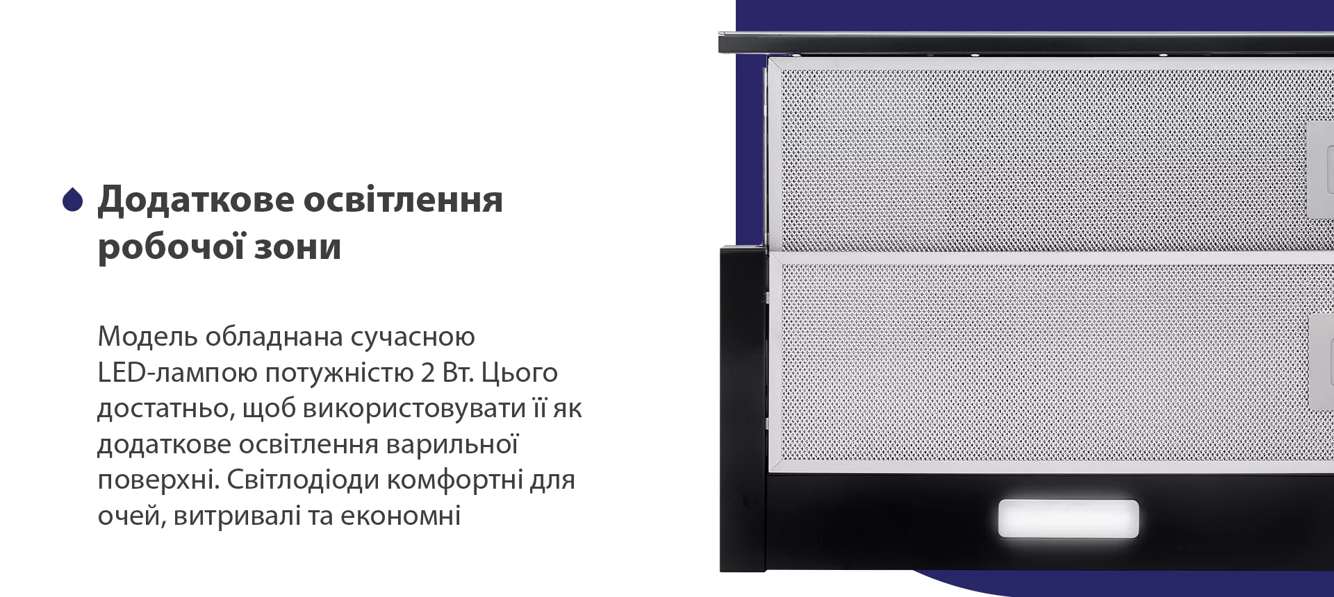 Модель обладнана сучасною LED-лампою потужністю 2 Вт. Цього достатньо, щоб використовувати її як додаткове освітлення варильної поверхні. Світлодіоди комфортні для очей, витривалі та економні