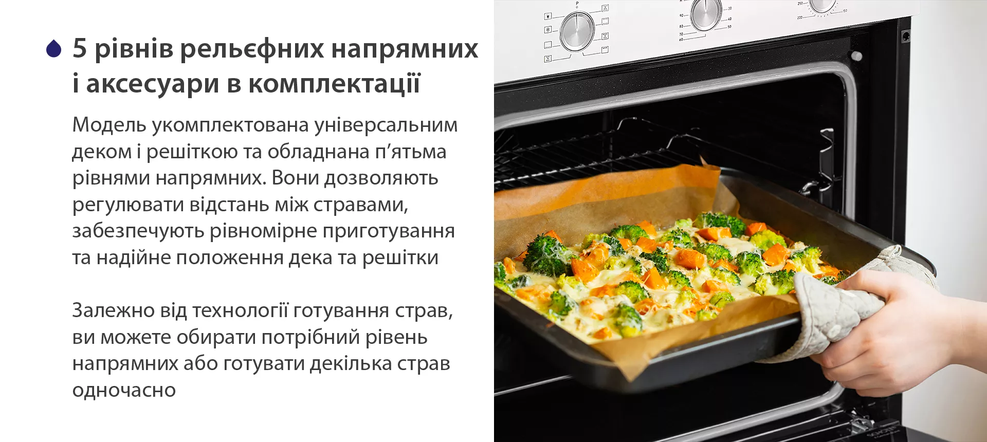 Модель укомплектована універсальним деком і решіткою та обладнана п'ятьма рівнями напрямних. Вони дозволяють регулювати відстань між стравами, забезпечують рівномірне приготування та надійне положення дека та решітки. Залежно від технології готування страв, ви можете обирати потрібний рівень напрямних або готувати декілька страв одночасно