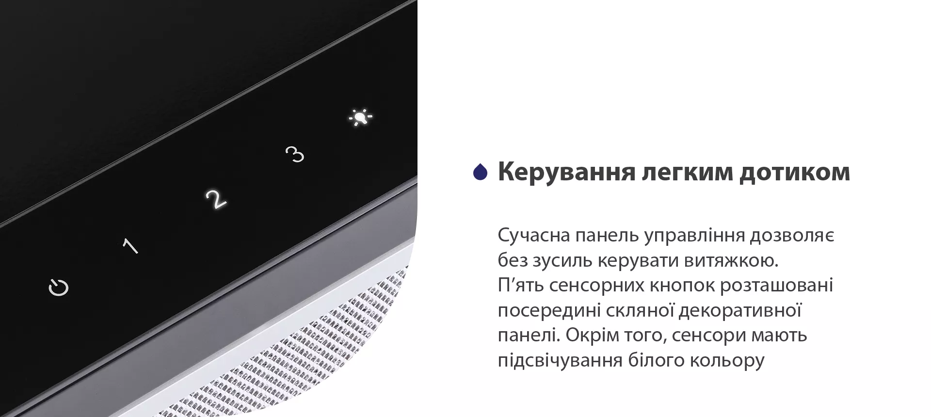 Сучасна панель управління дозволяє без зусиль керувати витяжкою. П'ять сенсорних кнопок розташовані посередині скляної панелі. Окрім того, сенсори мають підсвічування білого кольору