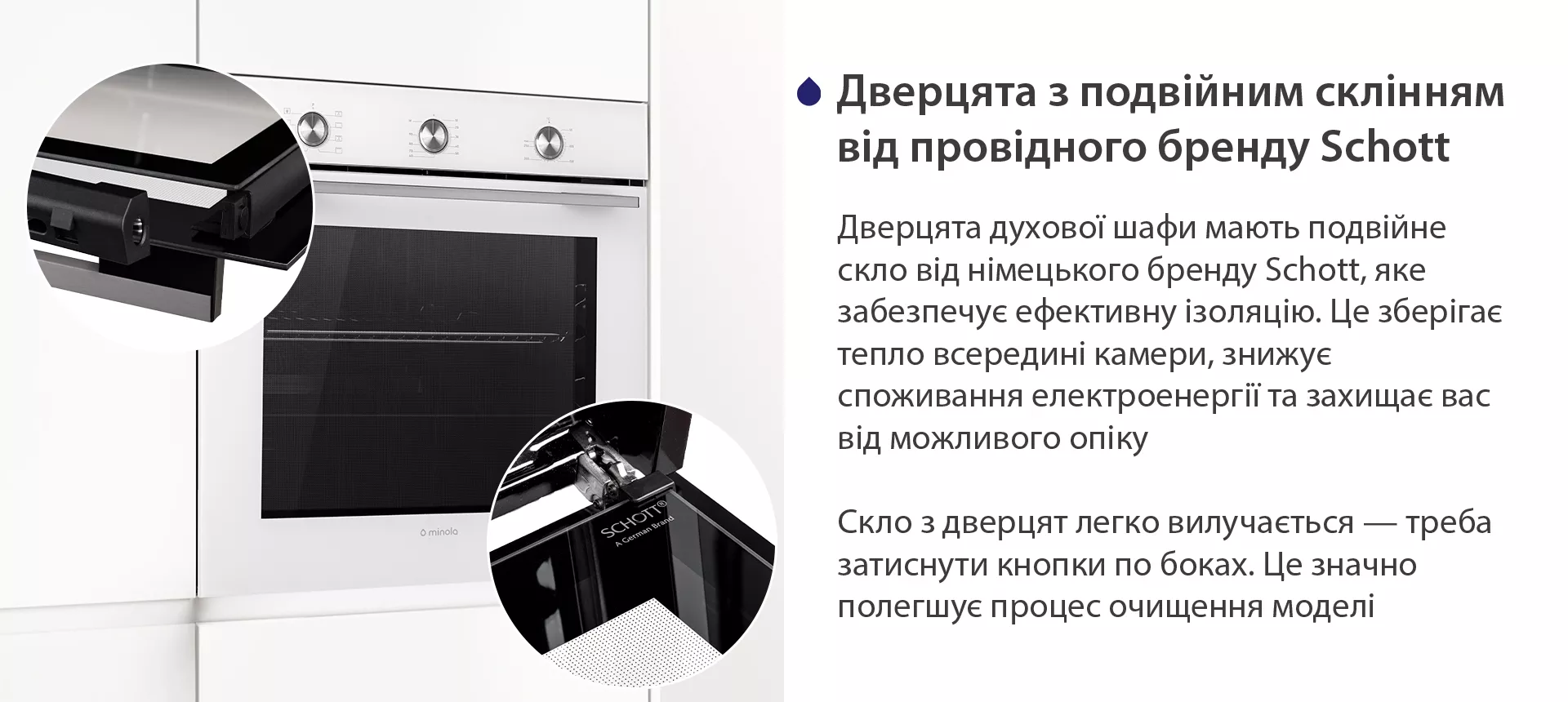 Дверцята духової шафи мають подвійне скло від німецького бренду Schott, яке забезпечує ефективну ізоляцію. Це зберігає тепло всередині камери, знижує споживання електроенергії та захищає вас від можливого опіку. Скло з дверцят легко вилучається — треба затиснути кнопки по боках. Це значно полегшує процес очищення моделі