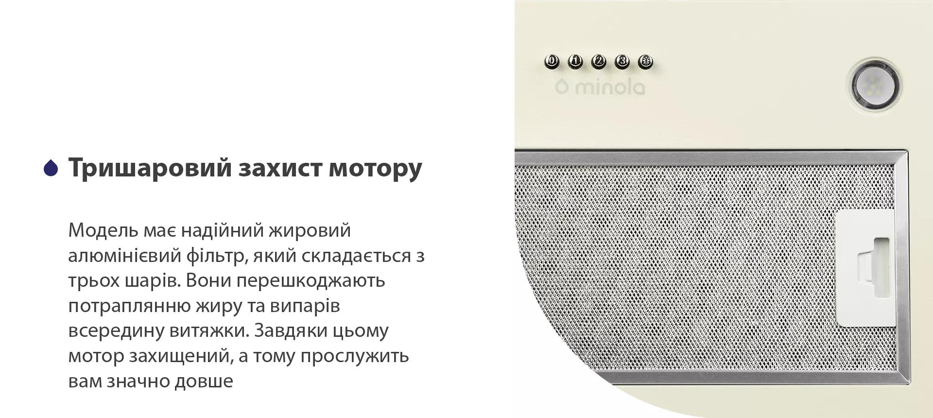 Модель має надійний жировий алюмінієвий фільтр, який складається з трьох шарів. Вони перешкоджають потраплянню жиру та випарів всередину витяжки. Завдяки цьому мотор захищений, а тому прослужить вам значно довше