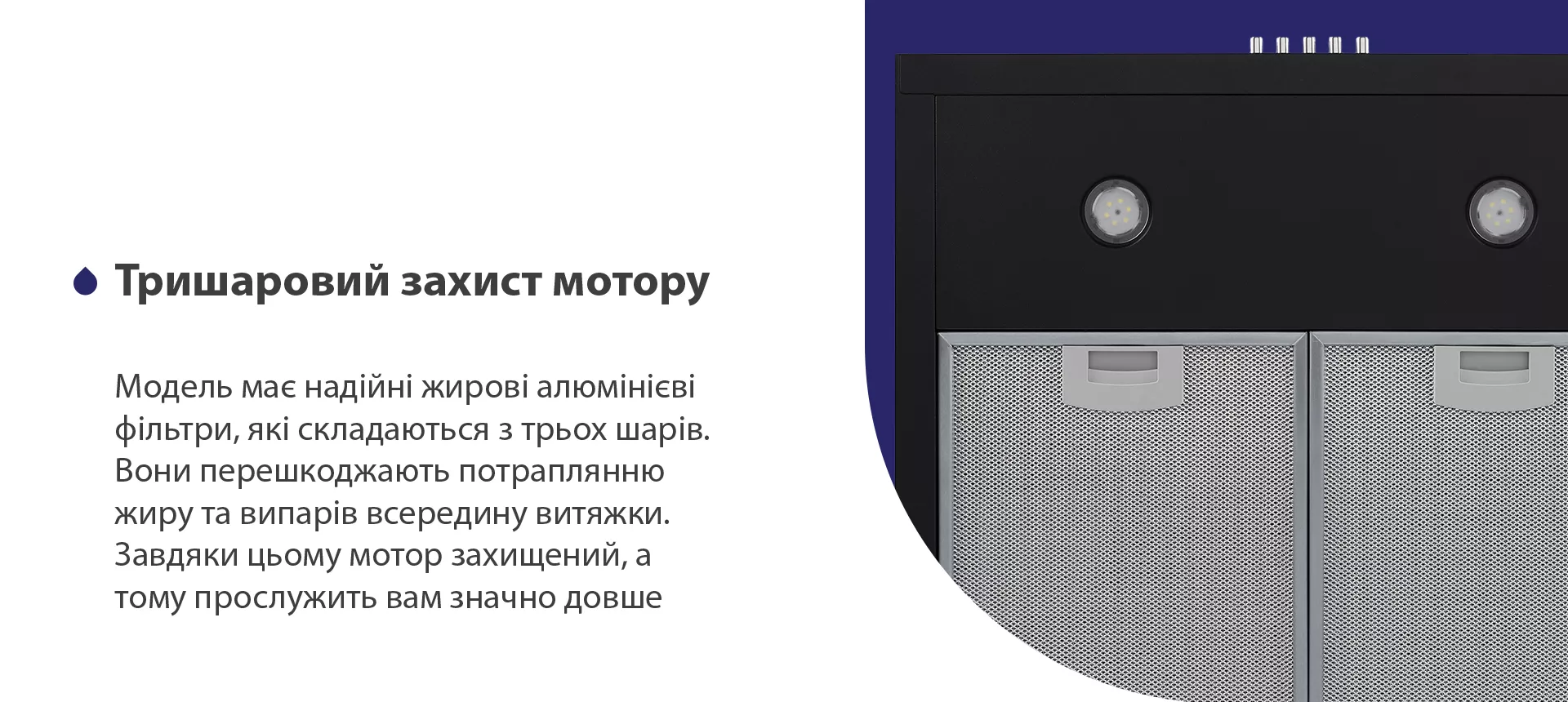 Модель має надійні жирові алюмінієві фільтри, які складаються з трьох шарів. Вони перешкоджають потраплянню жиру та випарів всередину витяжки. Завдяки цьому мотор захищений, а тому прослужить вам значно довше