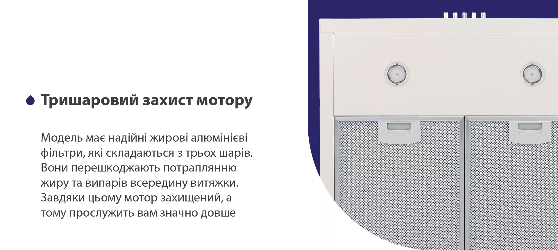 Модель має надійні жирові алюмінієві фільтри, які складаються з трьох шарів. Вони перешкоджають потраплянню жиру та випарів всередину витяжки. Завдяки цьому мотор захищений, а тому прослужить вам значно довше