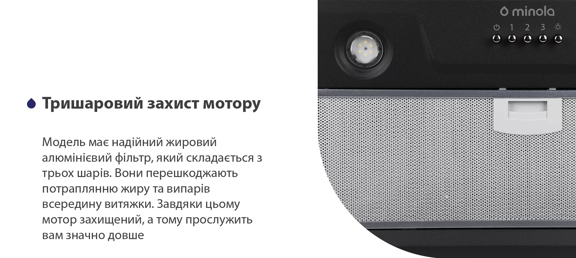 Модель має надійний жировий алюмінієвий фільтр, який складається з трьох шарів. Вони перешкоджають потраплянню жиру та випарів всередину витяжки. Завдяки цьому мотор захищений, а тому прослужить вам значно довше