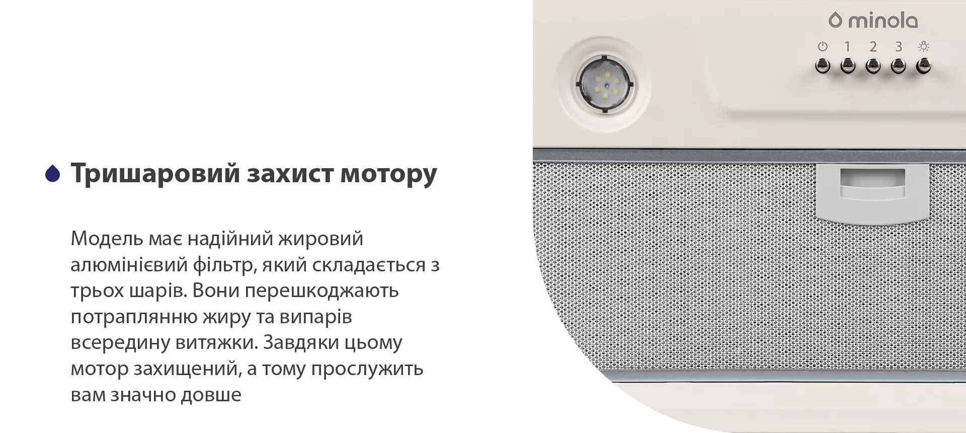 Модель має надійний жировий алюмінієвий фільтр, який складається з трьох шарів. Вони перешкоджають потраплянню жиру та випарів всередину витяжки. Завдяки цьому мотор захищений, а тому прослужить вам значно довше
