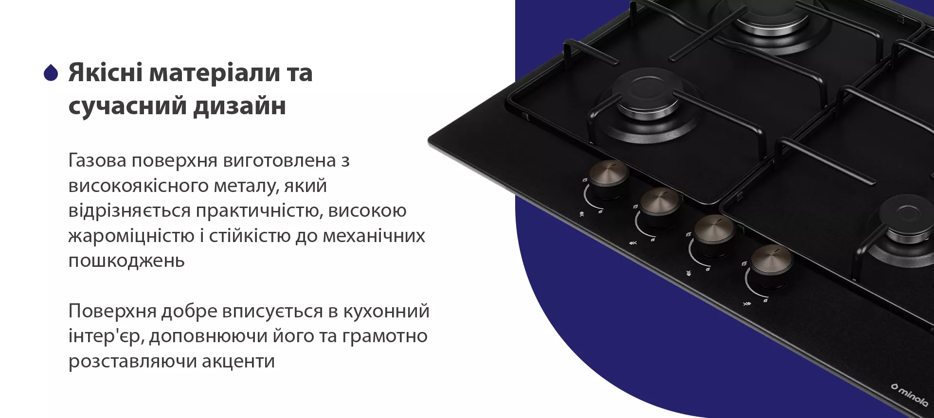 Газова поверхня виготовлена з високоякісного емальованого металу, який відрізняється практичністю, високою жароміцністю і стійкістю до механічних пошкоджень. Поверхня добре вписується в кухонний інтер'єр, доповнюючи його та грамотно розставляючи акценти