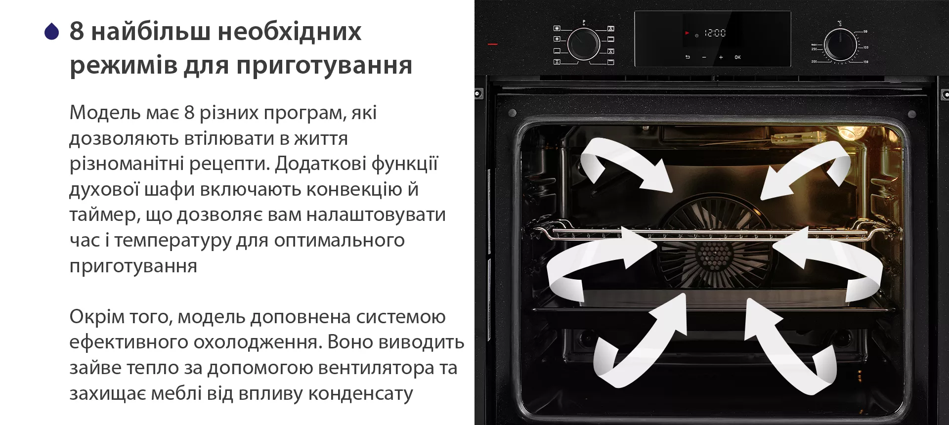 Модель має 8 різних програм, які дозволяють втілювати в життя різноманітні рецепти. Додаткові функції духової шафи включають конвекцію й таймер, що дозволяє вам налаштовувати час і температуру для оптимального приготування. Окрім того, модель доповнена системою ефективного охолодження. Воно виводить зайве тепло за допомогою вентилятора та захищає меблі від впливу конденсату