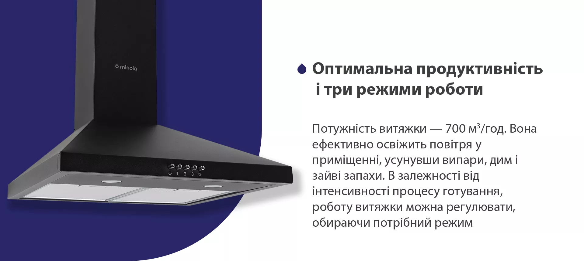 Потужність витяжки – 700 м3/год. Вона ефективно освіжить повітря, усунувши випари, дим і зайві запахи. В залежності від інтенсивності процесу готування, роботу витяжки можна регулювати, обираючи потрібний режим