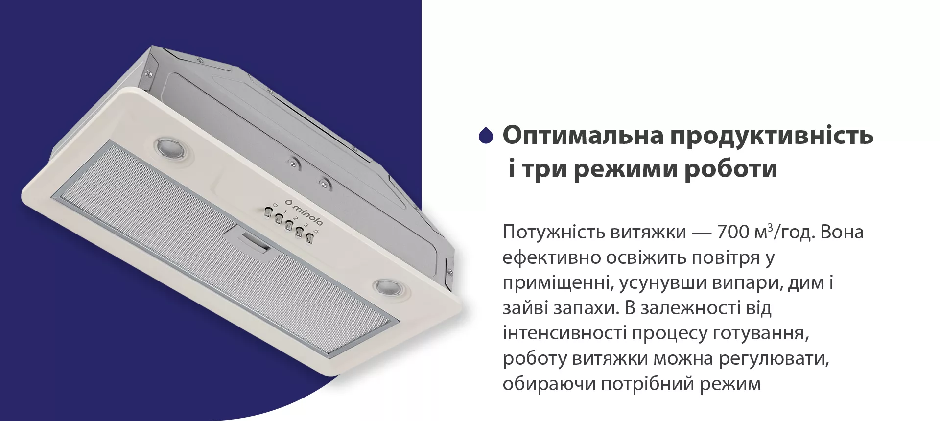 Потужність витяжки – 700 м3/год. Вона ефективно освіжить повітря у приміщенні, усунувши випари, дим і зайві запахи. В залежності від інтенсивності процесу готування, роботу витяжки можна регулювати, обираючи потрібний режим