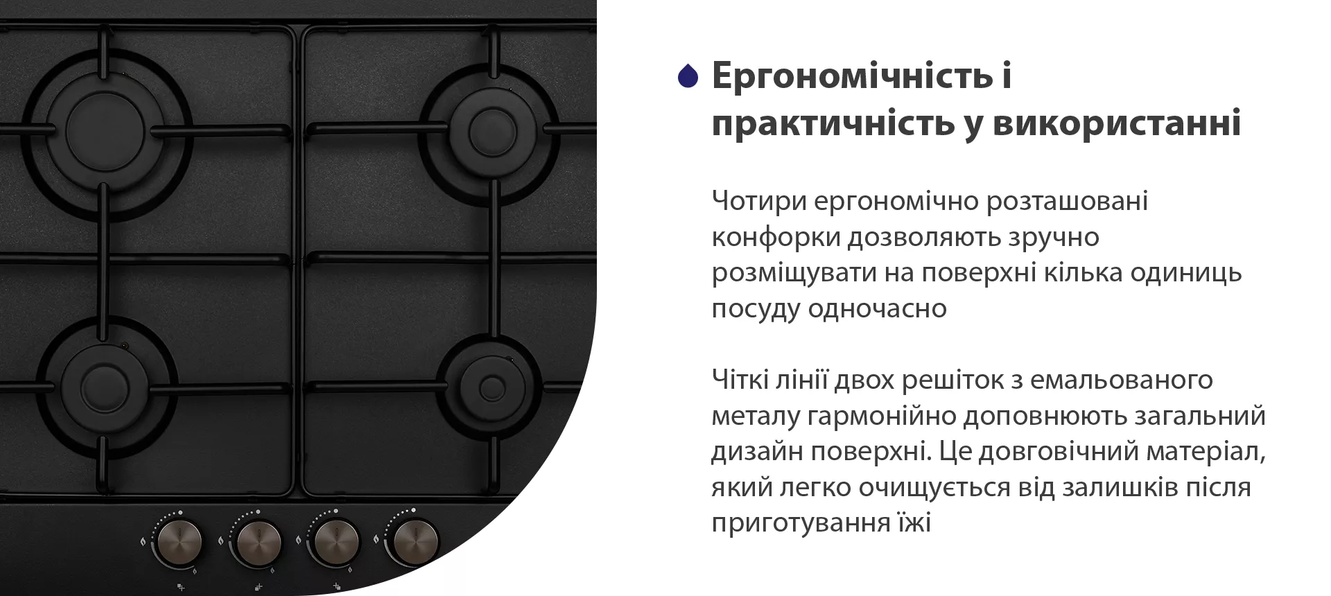 Чотири ергономічно розташовані конфорки дозволяють зручно розміщувати на поверхні кілька одиниць посуду одночасно. Чіткі лінії двох решіток з емальованого металу гармонійно доповнюють загальний дизайн поверхні. Це жаростійкий матеріал, який легко очищується від залишків після приготування їжі