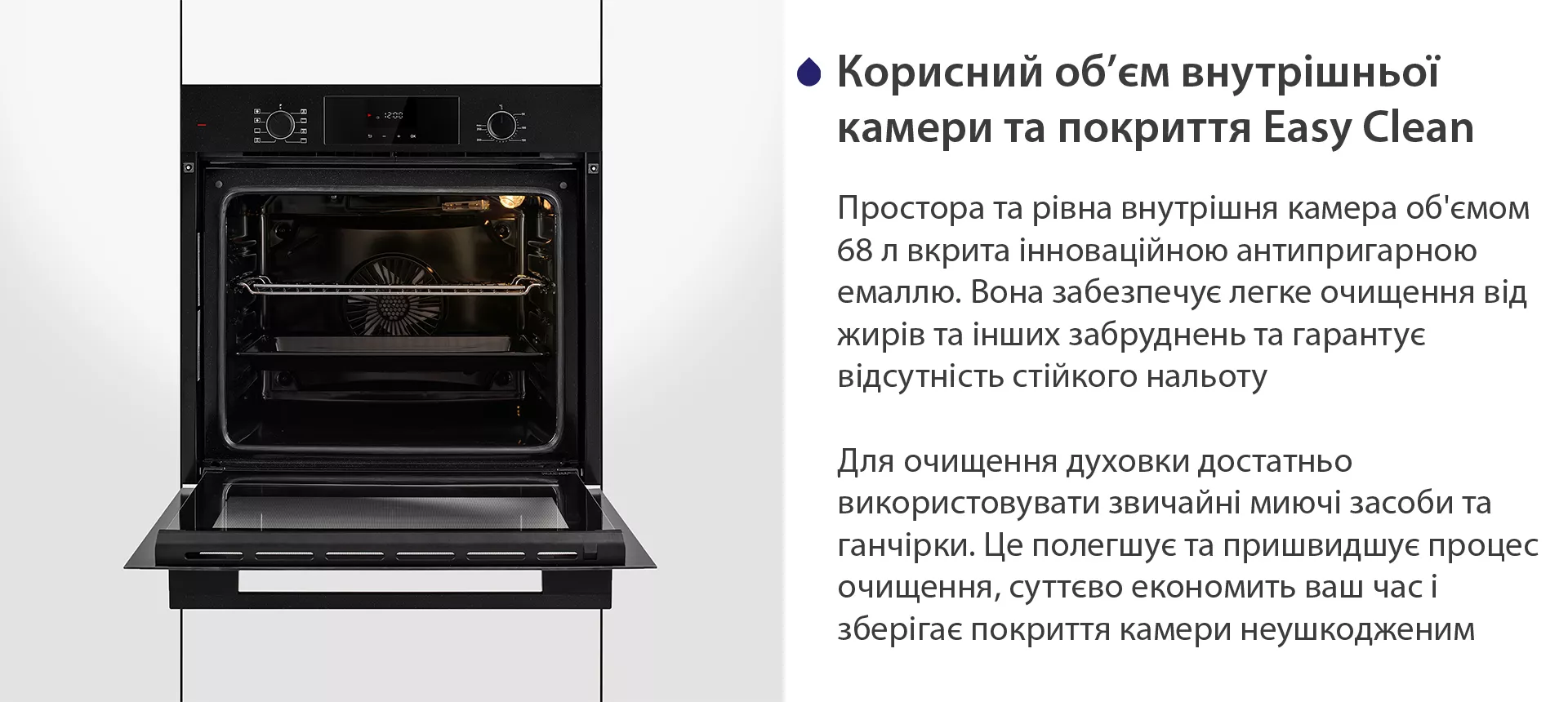 Простора та рівна внутрішня камера об'ємом 68 л вкрита інноваційною антипригарною емаллю Easy Clean. Вона забезпечує легке очищення від жирів та інших забруднень та гарантує відсутність стійкого нальоту. Для очищення духовки достатньо використовувати звичайні миючі засоби та ганчірки. Це полегшує та пришвидшує процес очищення, суттєво економить ваш часі зберігає покриття камери неушкодженим