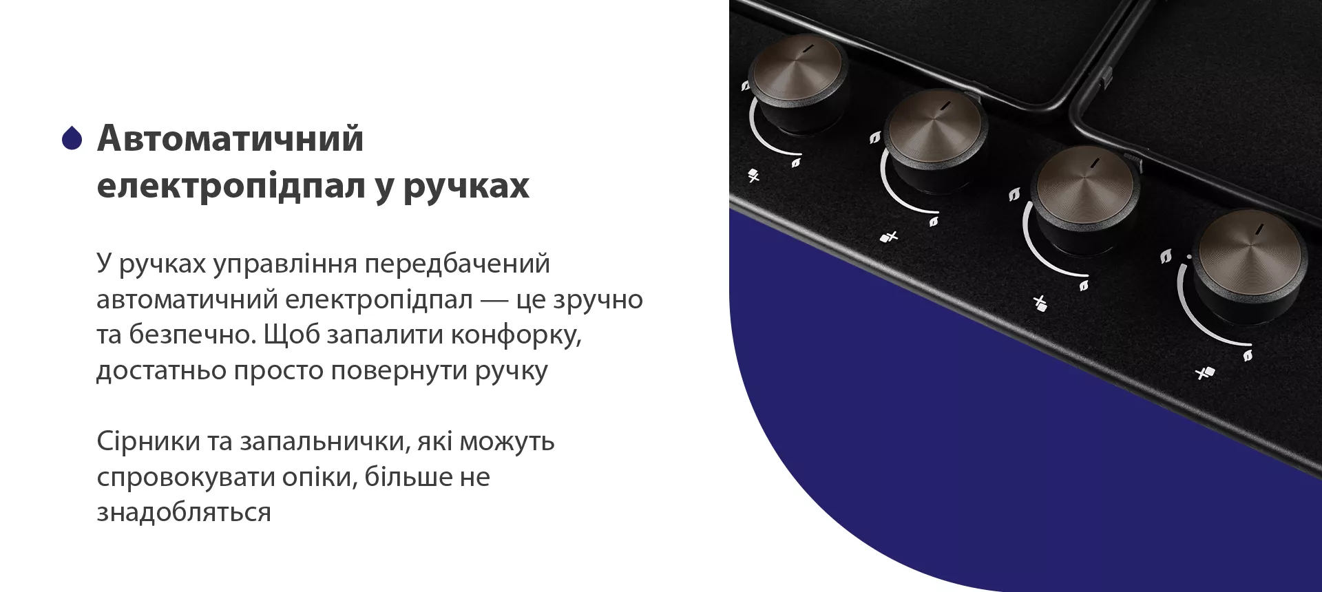 У ручках управління передбачений автоматичний електропідпал – це зручно та безпечно. Щоб запалити конфорку, достатньо просто повернути ручку. Сірники та запальнички, які можуть спровокувати опіки, більше не знадобляться