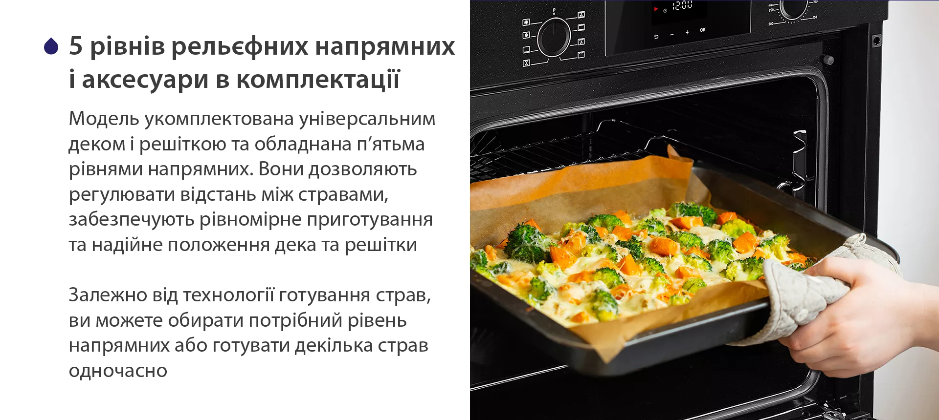 Модель укомплектована універсальним деком і решіткою та обладнана п'ятьма рівнями напрямних. Вони дозволяють регулювати відстань між стравами, забезпечують рівномірне приготування та надійне положення дека та решітки. Залежно від технології готування страв, ви можете обирати потрібний рівень напрямних або готувати декілька страв одночасно