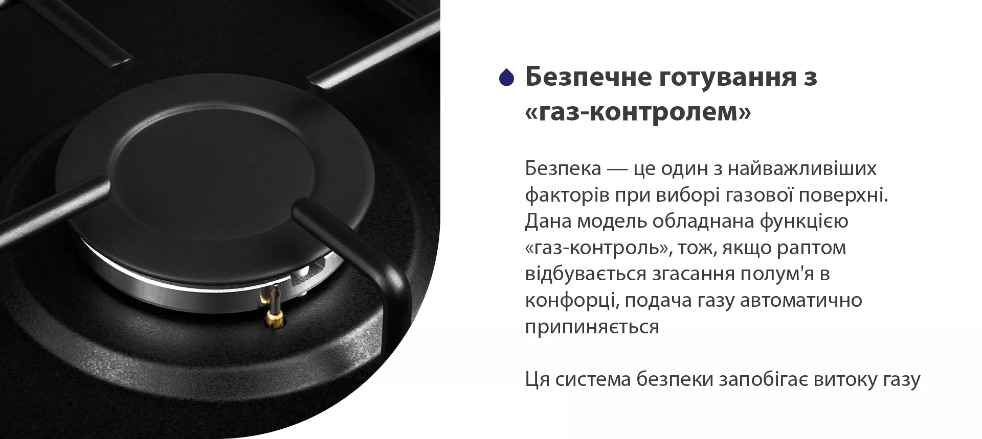 Безпека – це один з найважливіших факторів при виборі газової поверхні. Дана модель обладнана функцією газ-контроль, тож, якщо раптом відбувається згасання полум'я в конфорці, подача газу автоматично припиняється. Ця система безпеки запобігає витоку газу