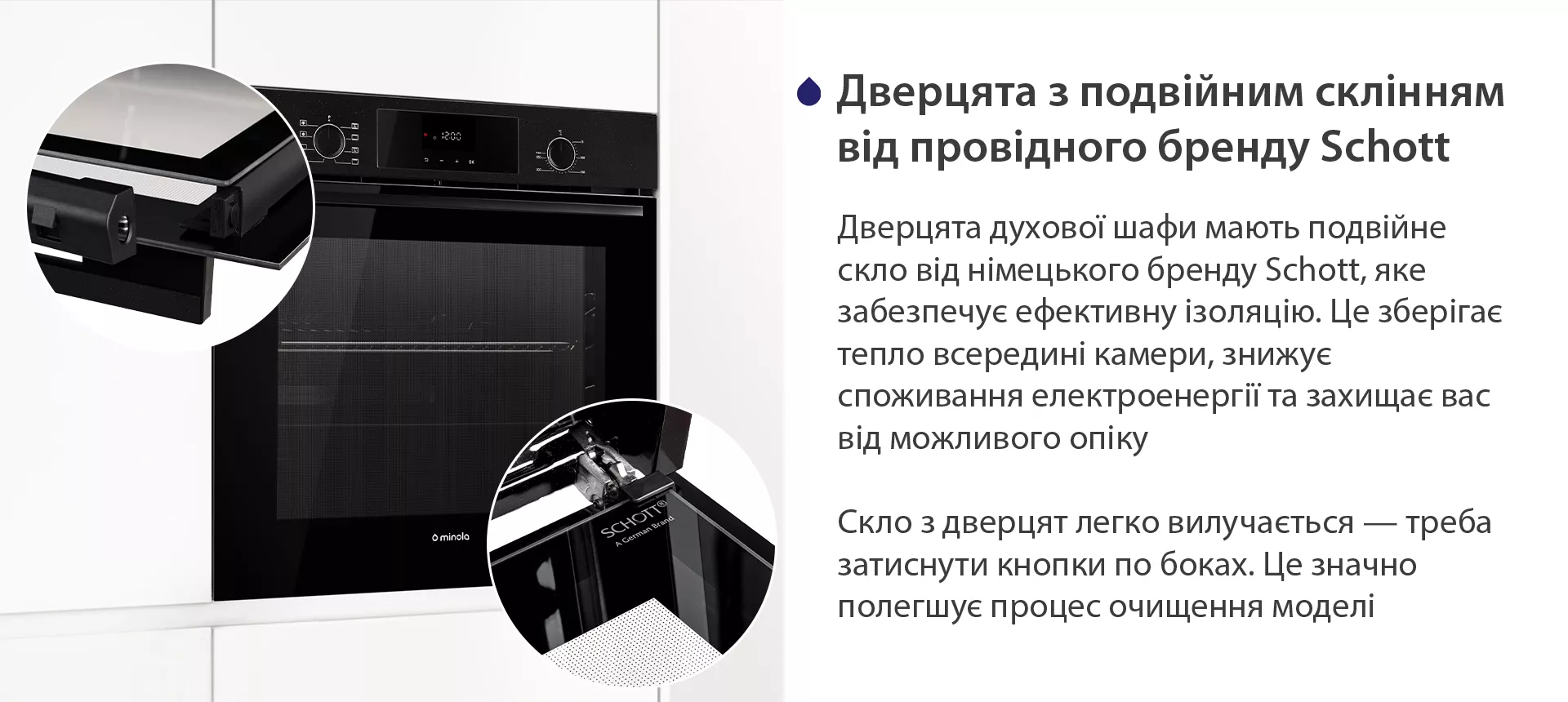 Дверцята духової шафи мають подвійне скло від німецького бренду Schott, яке забезпечує ефективну ізоляцію. Це зберігає тепло всередині камери, знижує споживання електроенергії та захищає вас від можливого опіку. Скло з дверцят легко вилучається — треба затиснути кнопки по боках. Це значно полегшує процес очищення моделі