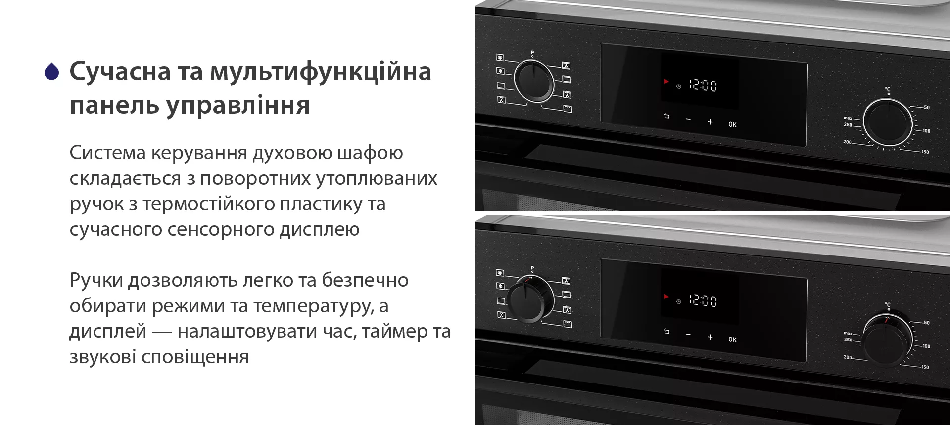 Система керування духовою шафою складається з поворотних утоплюваних ручок з термостійкого пластику та сучасного сенсорного дисплею. Ручки дозволяють легко та безпечно обирати режими та температуру, а дисплей — налаштовувати час, таймер та звукові сповіщення
