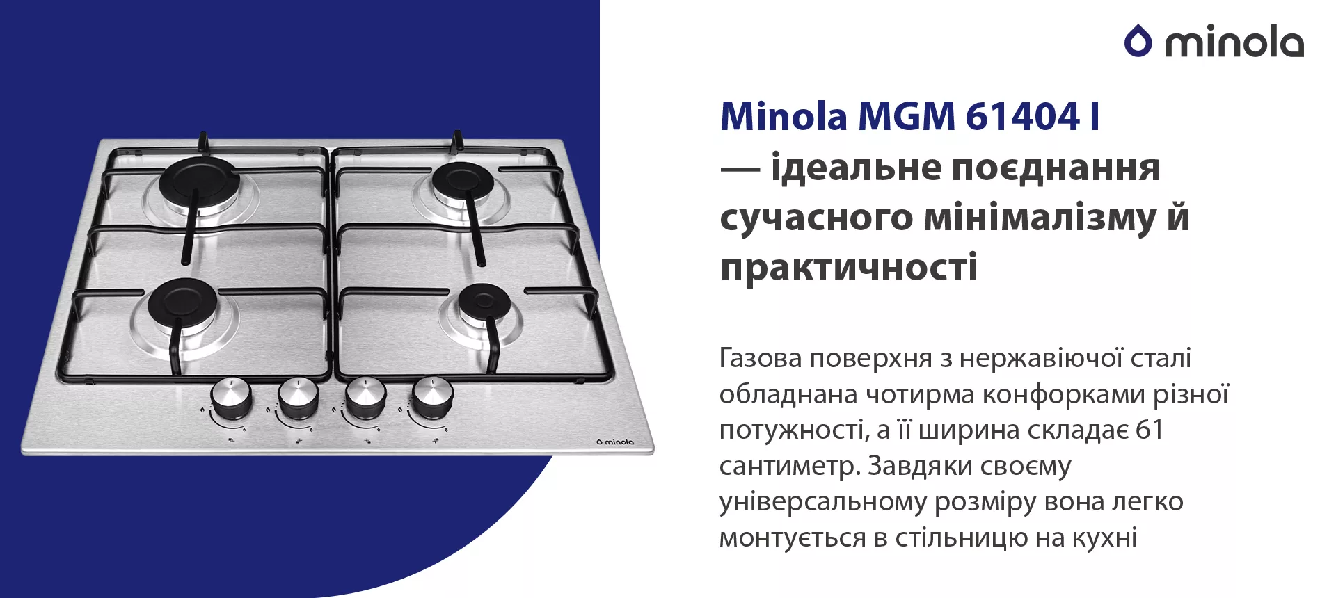 Газова поверхня з нержавіючої сталі обладнана чотирма конфорками різної потужності, а її ширина складає 61 сантиметр. Завдяки своєму універсальному розміру вона легко монтується в стільницю на кухні