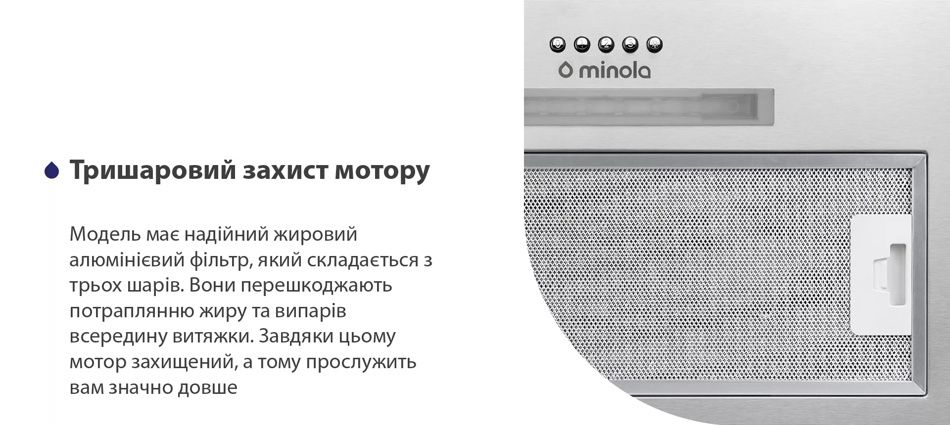 Модель має надійний жировий алюмінієвий фільтр, який складається з трьох шарів. Вони перешкоджають потраплянню жиру та випарів всередину витяжки. Завдяки цьому мотор захищений, а тому прослужить вам значно довше