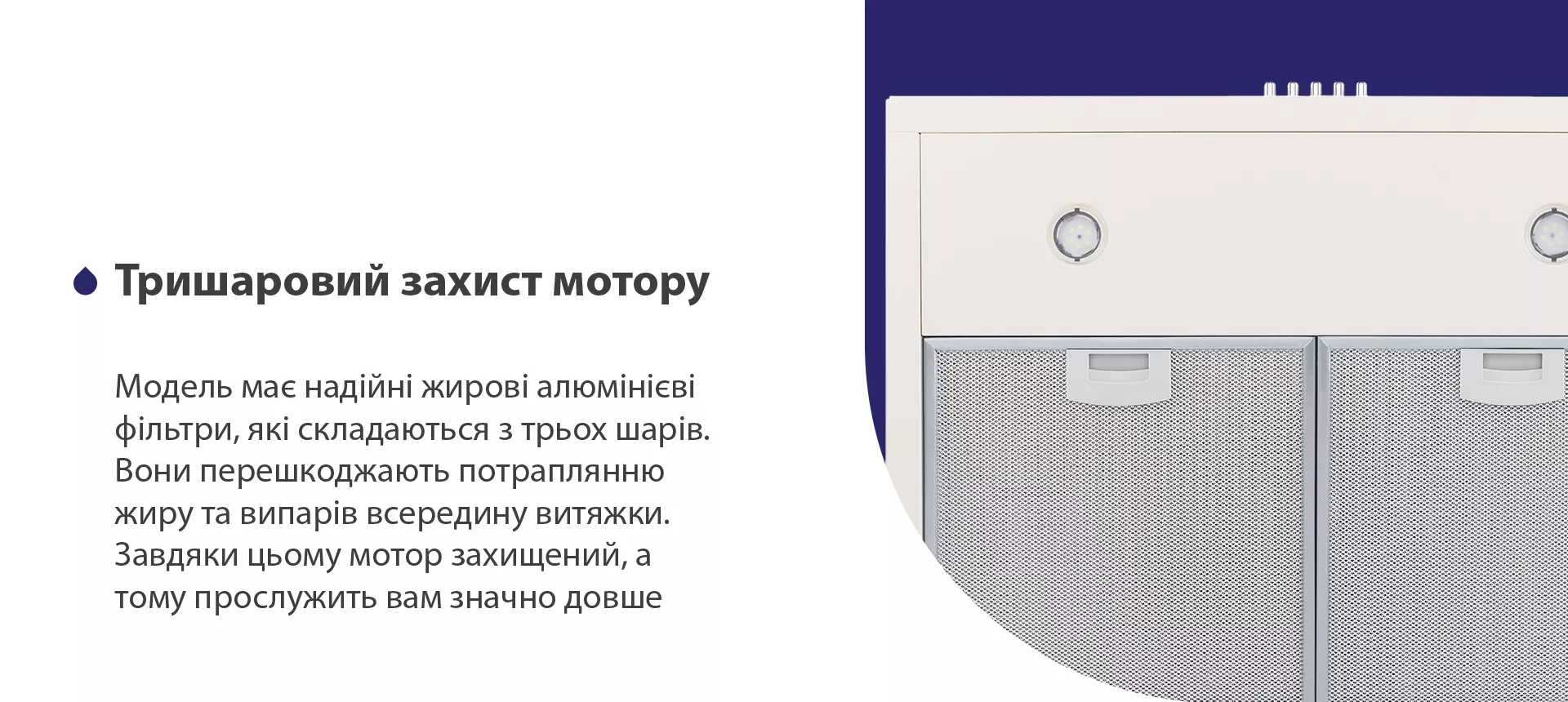 Модель має надійні жирові алюмінієві фільтри, які складаються з трьох шарів. Вони перешкоджають потраплянню жиру та випарів всередину витяжки. Завдяки цьому мотор захищений, а тому прослужить вам значно довше
