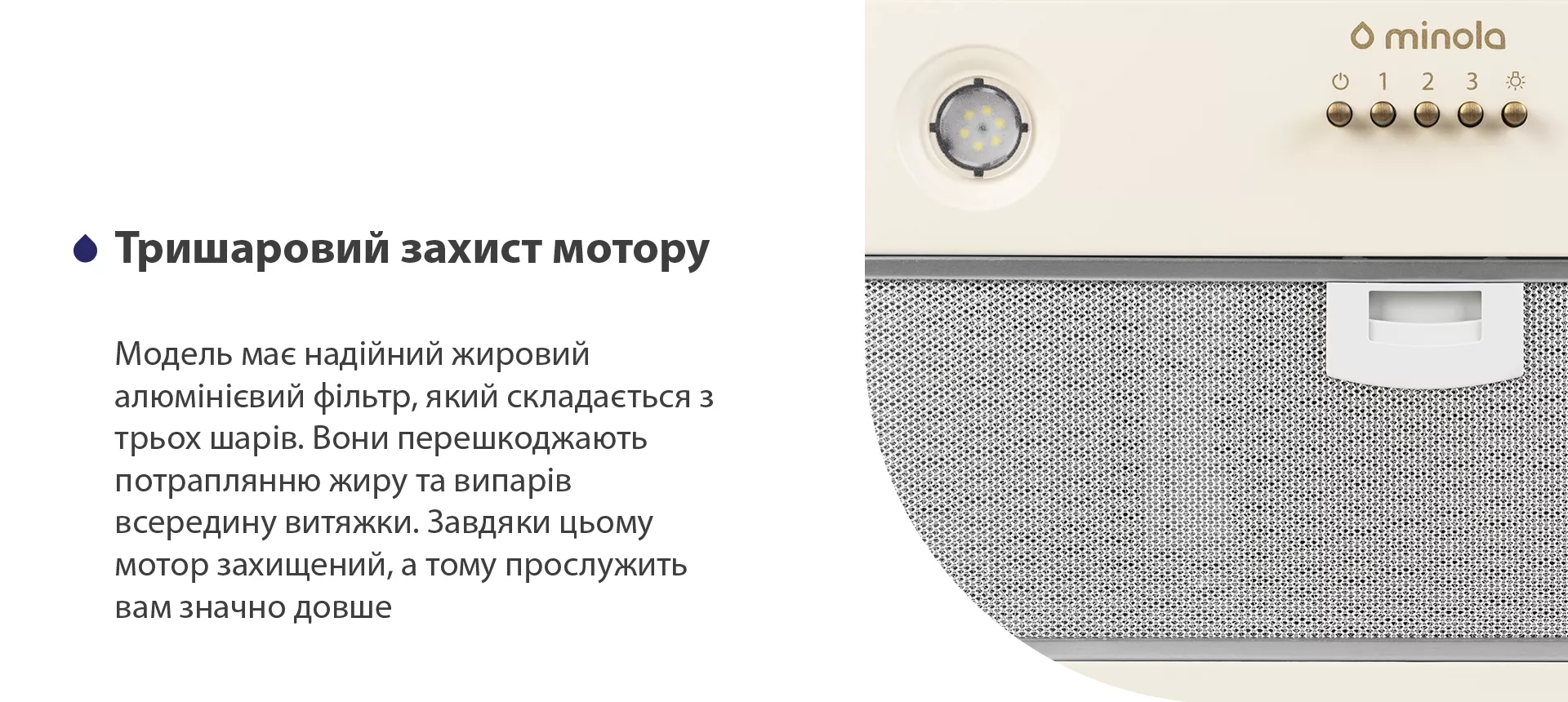 Модель має надійний жировий алюмінієвий фільтр, який складається з трьох шарів. Вони перешкоджають потраплянню жиру та випарів всередину витяжки. Завдяки цьому мотор захищений, а тому прослужить вам значно довше
