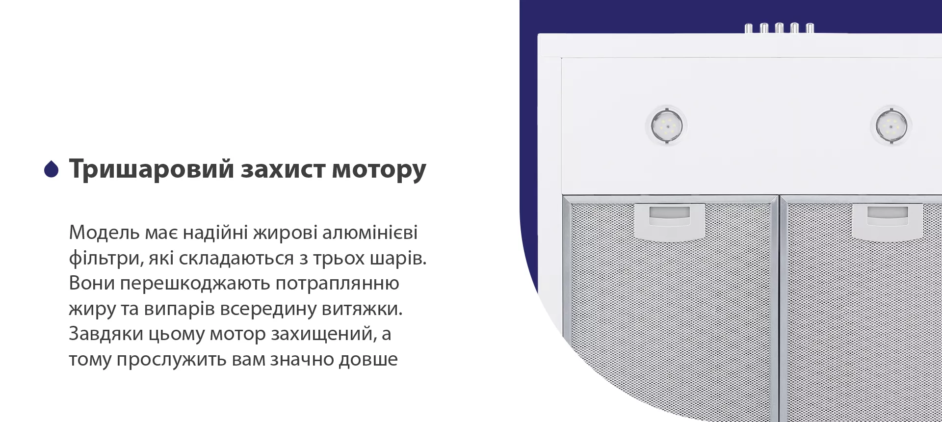 Модель має надійні жирові алюмінієві фільтри, які складаються з трьох шарів. Вони перешкоджають потраплянню жиру та випарів всередину витяжки. Завдяки цьому мотор захищений, а тому прослужить вам значно довше