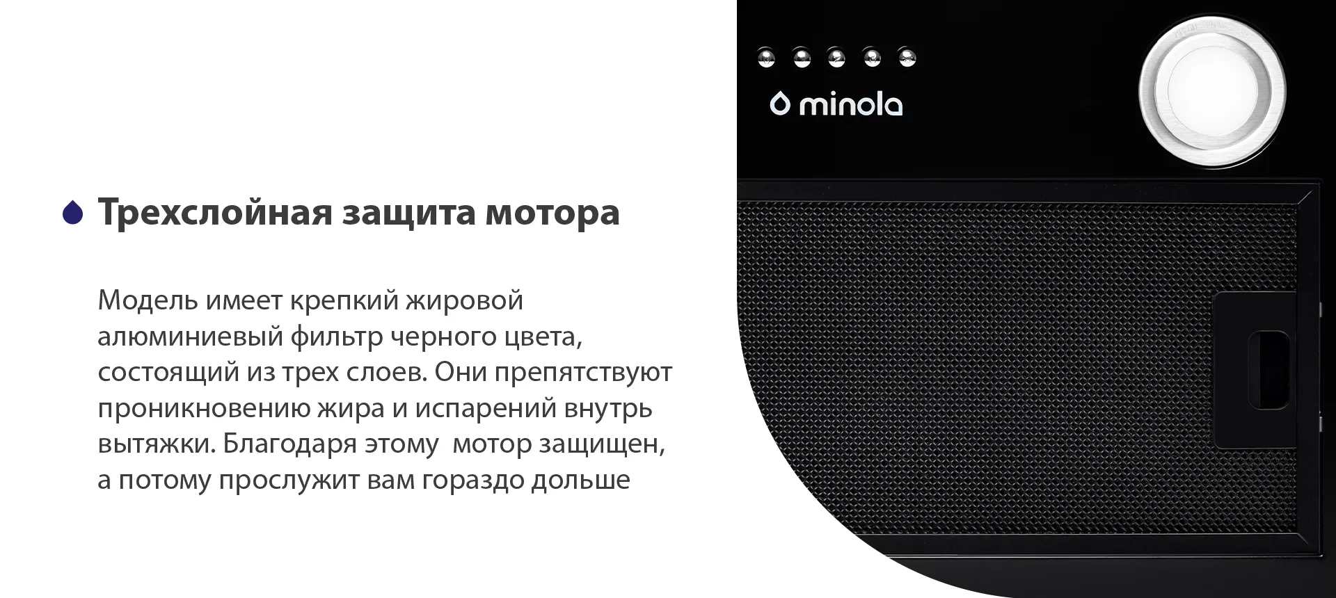 Модель имеет надежный жировой алюминиевый фильтр черного цвета, состоящий из трех слоев. Они препятствуют проникновению жира и испарений внутрь вытяжки. Благодаря этому мотор защищен, а потому прослужит вам гораздо дольше