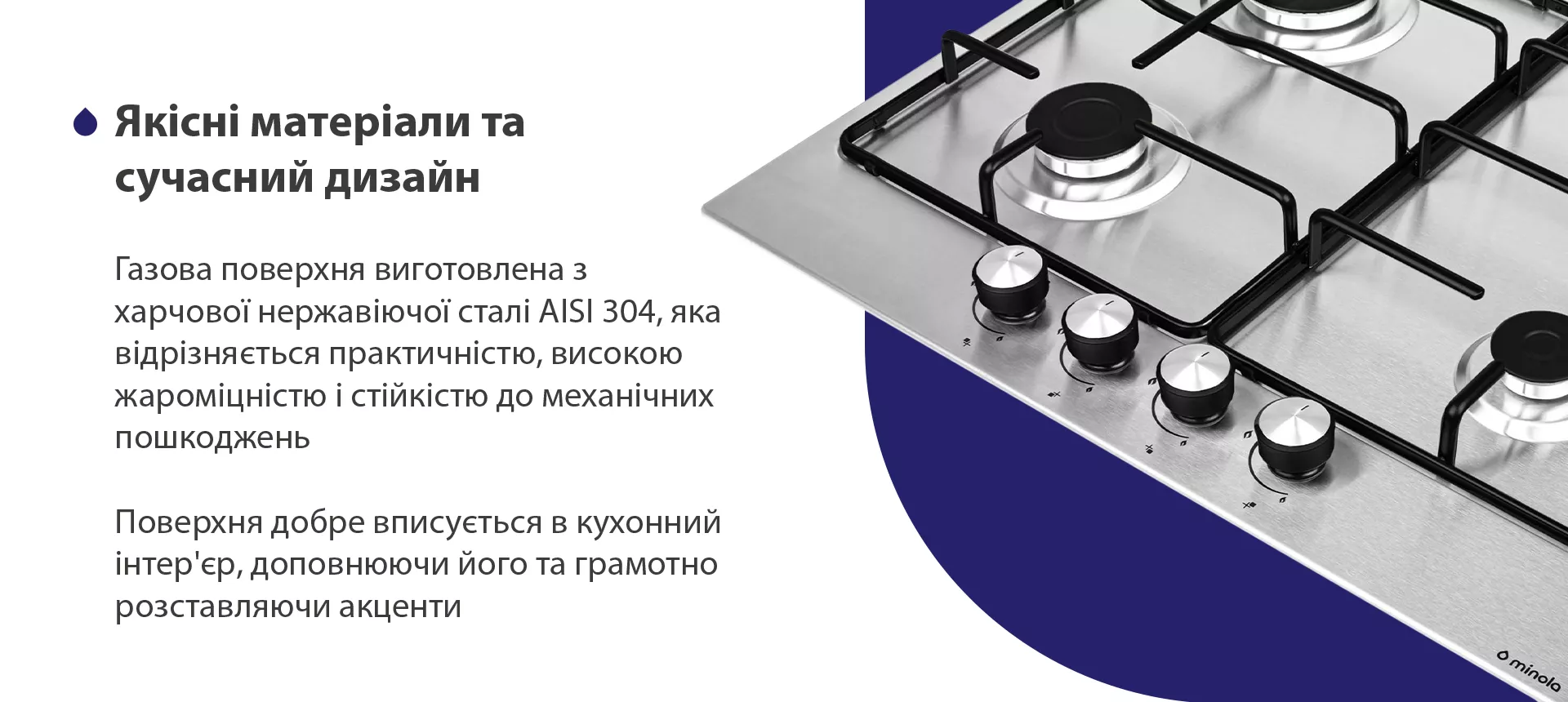 Газова поверхня виготовлена з харчової нержавіючої сталі AISI 304, яка відрізняється практичністю, високою жароміцністю і стійкістю до механічних пошкоджень. Поверхня добре вписується в кухонний інтер'єр, доповнюючи його та грамотно розставляючи акценти