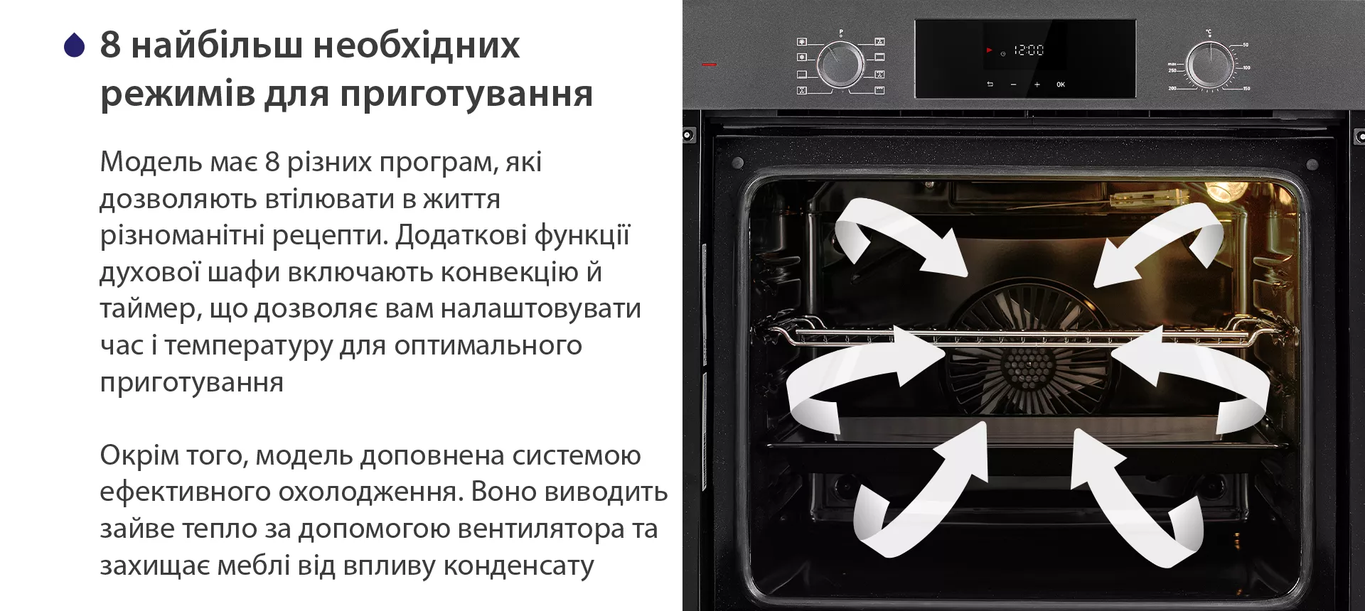 Модель має 8 різних програм, які дозволяють втілювати в життя різноманітні рецепти. Додаткові функції духової шафи включають конвекцію й таймер, що дозволяє вам налаштовувати час і температуру для оптимального приготування. Окрім того, модель доповнена системою ефективного охолодження. Воно виводить зайве тепло за допомогою вентилятора та захищає меблі від впливу конденсату