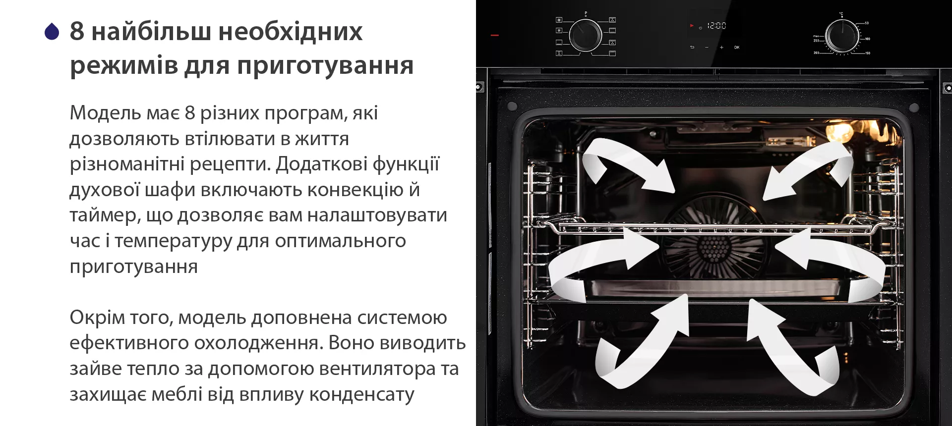 Модель має 8 різних програм, які дозволяють втілювати в життя різноманітні рецепти. Додаткові функції духової шафи включають конвекцію й таймер, що дозволяє вам налаштовувати час і температуру для оптимального приготування. Окрім того, модель доповнена системою ефективного охолодження. Воно виводить зайве тепло за допомогою вентилятора та захищає меблі від впливу конденсату
