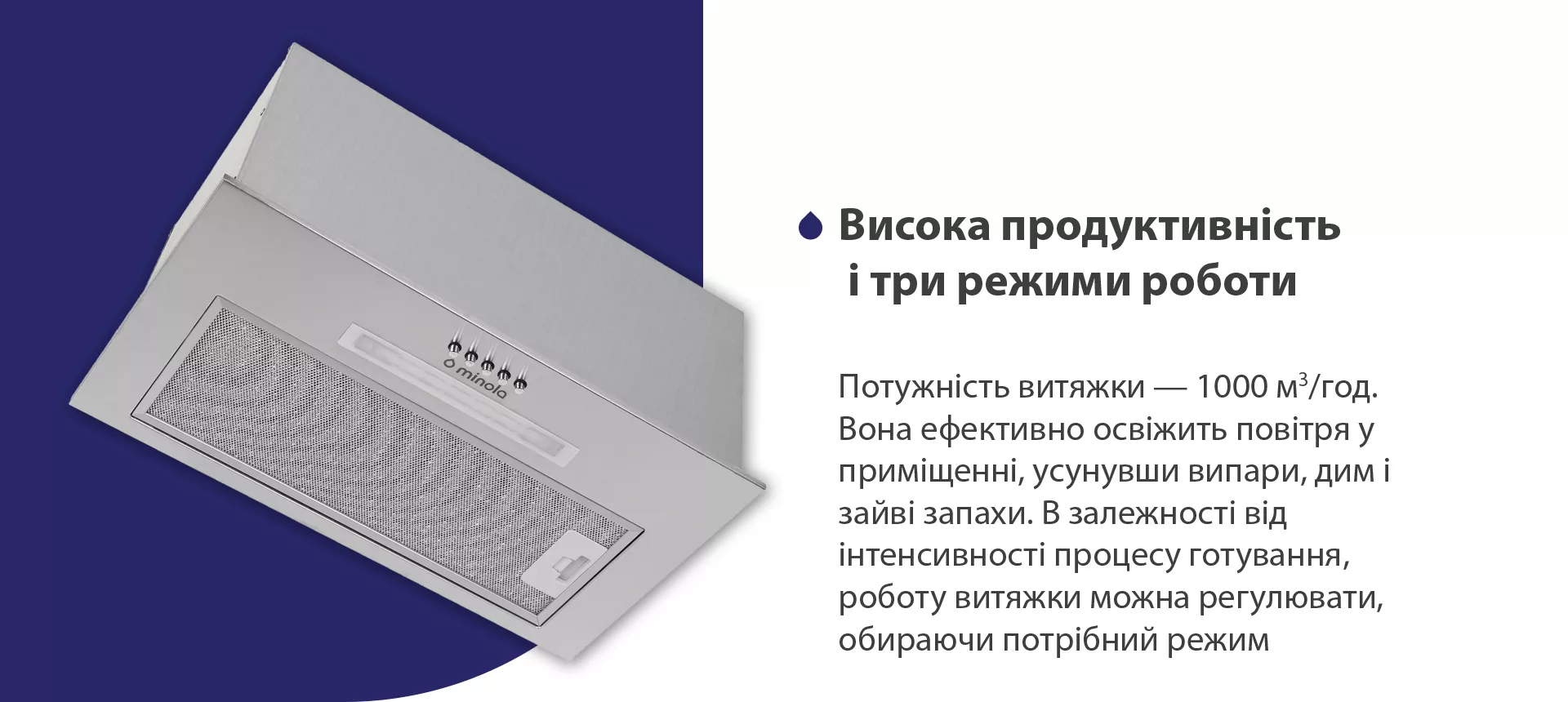 Потужність витяжки – 1000 м3/год. Вона ефективно освіжить повітря у приміщенні, усунувши випари, дим і зайві запахи. В залежності від інтенсивності процесу готування, роботу витяжки можна регулювати, обираючи потрібний режим