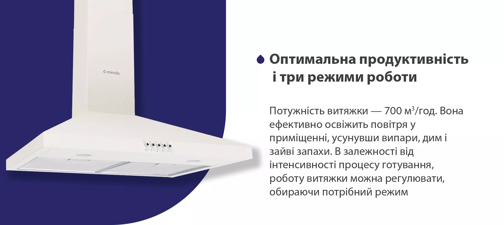 Потужність витяжки – 700 м3/год. Вона ефективно освіжить повітря, усунувши випари, дим і зайві запахи. В залежності від інтенсивності процесу готування, роботу витяжки можна регулювати, обираючи потрібний режим