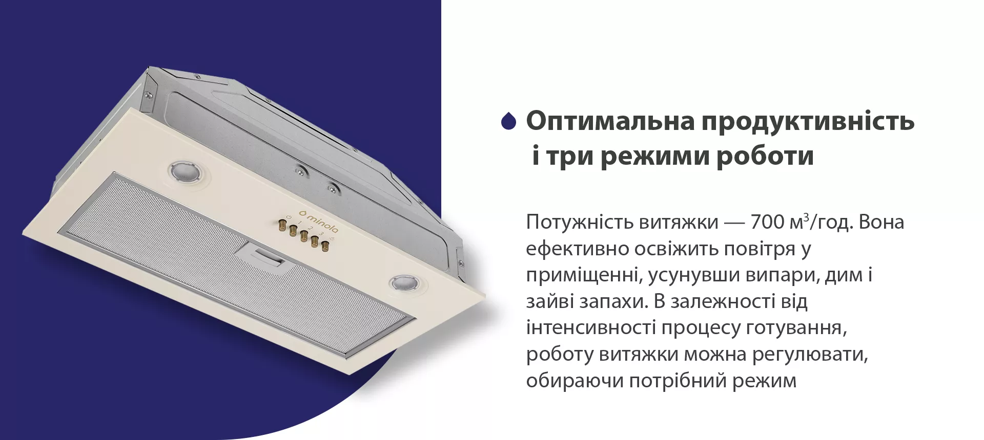 Потужність витяжки – 700 м3/год. Вона ефективно освіжить повітря у приміщенні, усунувши випари, дим і зайві запахи. В залежності від інтенсивності процесу готування, роботу витяжки можна регулювати, обираючи потрібний режим