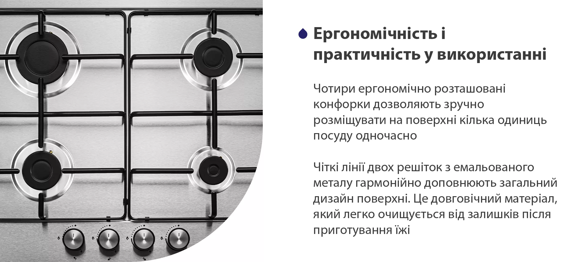 Чотири ергономічно розташовані конфорки дозволяють зручно розміщувати на поверхні кілька одиниць посуду одночасно. Чіткі лінії двох решіток з емальованого металу гармонійно доповнюють загальний дизайн поверхні. Це довговічний матеріал, який легко очищується від залишків після приготування їжі