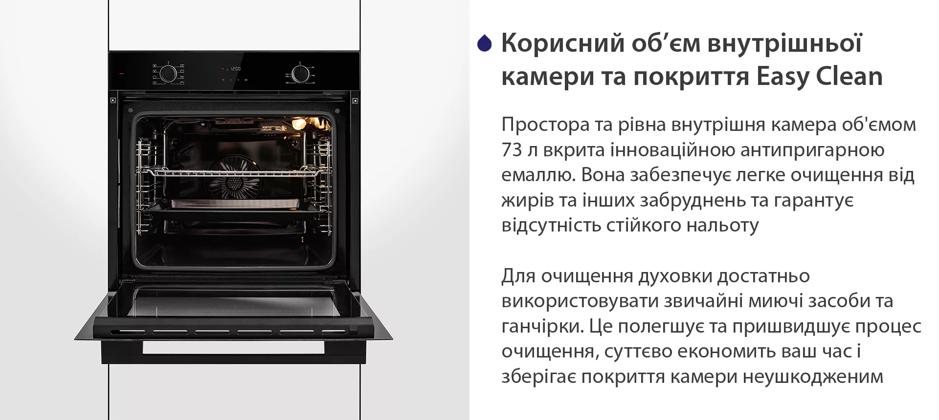 Простора та рівна внутрішня камера об'ємом 73 л вкрита інноваційною антипригарною емаллю Easy Clean. Вона забезпечує легке очищення від жирів та інших забруднень та гарантує відсутність стійкого нальоту. Для очищення духовки достатньо використовувати звичайні миючі засоби та ганчірки. Це полегшує та пришвидшує процес очищення, суттєво економить ваш часі зберігає покриття камери неушкодженим
