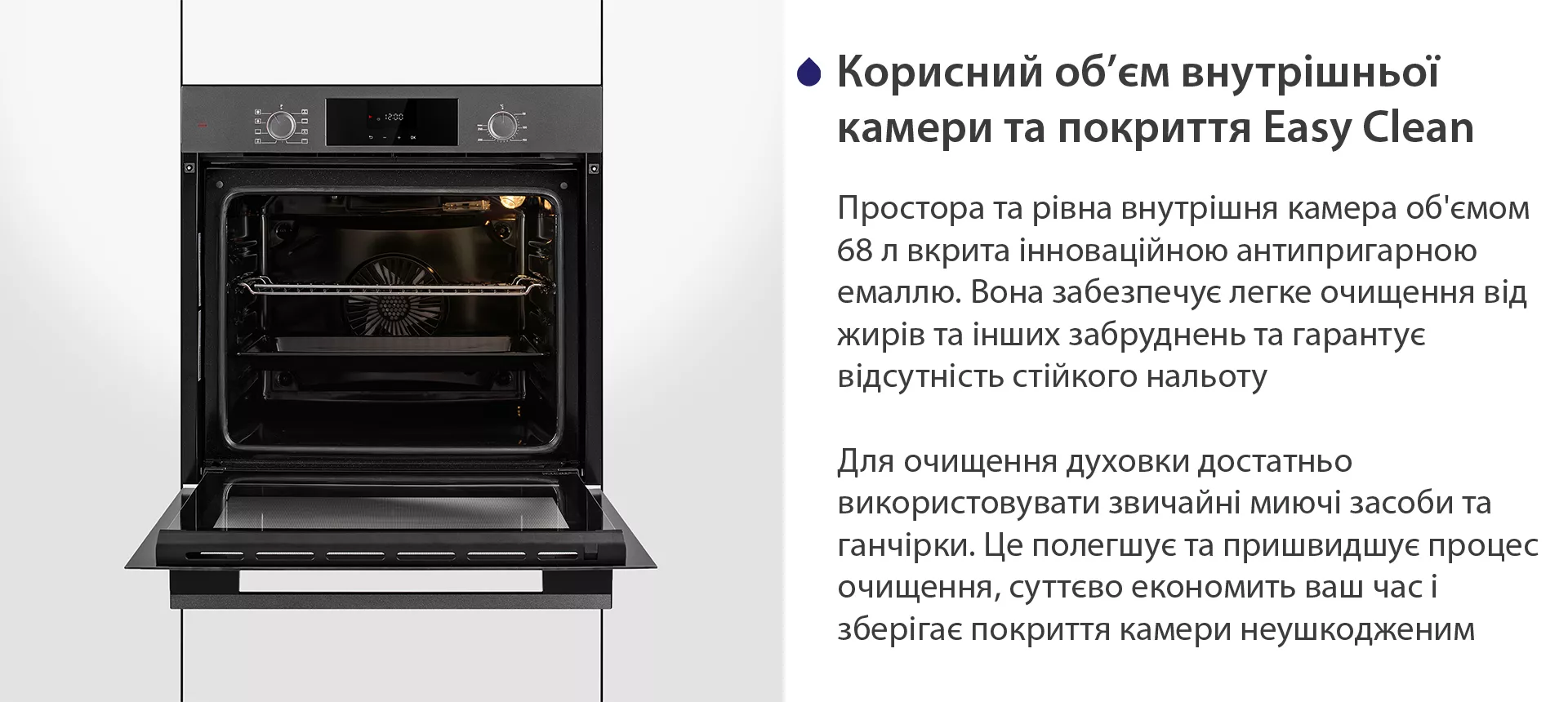 Простора та рівна внутрішня камера об'ємом 68 л вкрита інноваційною антипригарною емаллю Easy Clean. Вона забезпечує легке очищення від жирів та інших забруднень та гарантує відсутність стійкого нальоту. Для очищення духовки достатньо використовувати звичайні миючі засоби та ганчірки. Це полегшує та пришвидшує процес очищення, суттєво економить ваш часі зберігає покриття камери неушкодженим