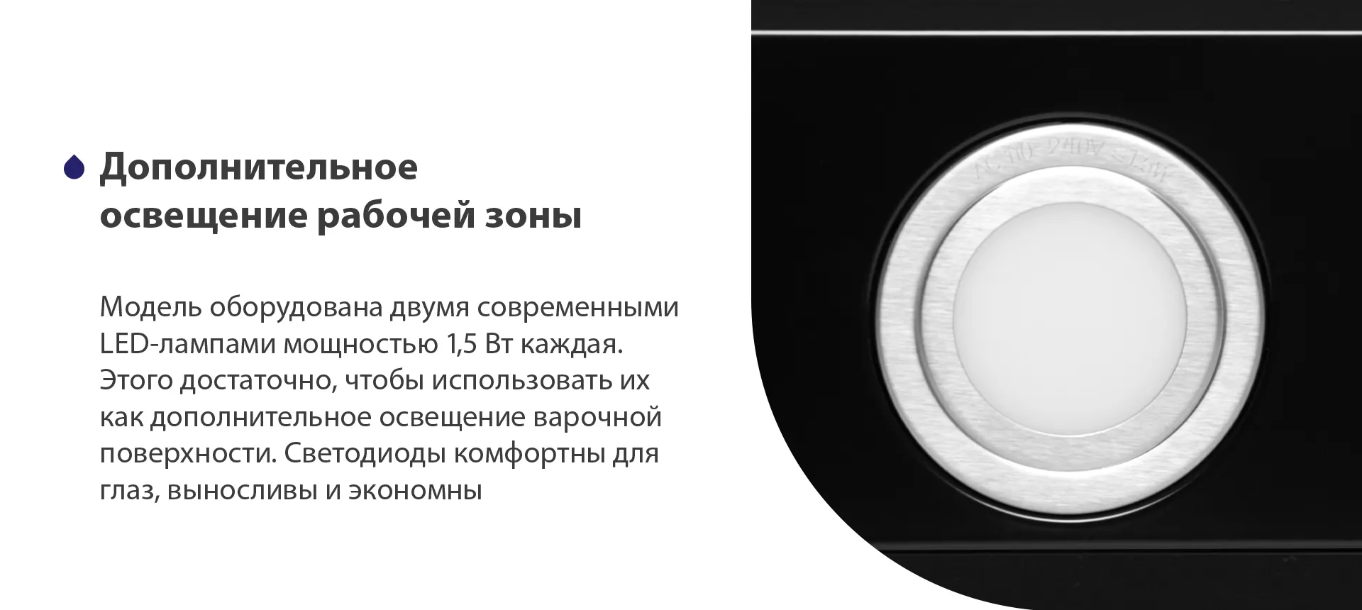 Модель оборудована двумя современными LED-лампами мощностью 1,5 Вт каждая. Этого достаточно, чтобы использовать их как дополнительное освещения варочной поверхности. Светодиоды комфортны для глаз, выносливы и экономны